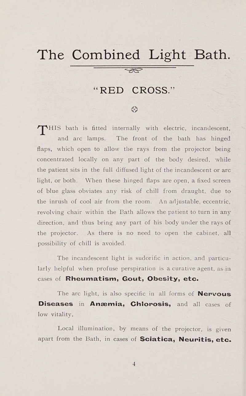 acs “RED CROSS: &amp; pis bath is fitted internally with electric, incandescent, and arc lamps. The front of the bath has hinged flaps, which open to allow the rays from the projector being concentrated locally on any part of the body desired, while the patient sits in the full diffused light of the incandescent or arc light, or both. When these hinged flaps are open, a fixed screen of blue glass obviates any risk of chill from draught, due to the inrush of cool air from the room. An adjustable, eccentric, revolving chair within the Bath allows the patient to turn in any direction, and thus bring any part of his body under the rays of thé projector: « Asssthere is no™=need (tomopen thes capiner walt possibility of chill is avoided. The incandescent light is sudorific in action, and particu- larly helpful when profuse perspiration is a Curative agent, as in cases of Rheumatism, Gout, Obesity, etc. The arc light, is also specific in all forms of Nervous Diseases in Anzemia, Chiorosis, and all cases of low vitality. Local illumination, by means of the projector, is given apart from the Bath, in cases of Sciatica, Neuritis, etc.