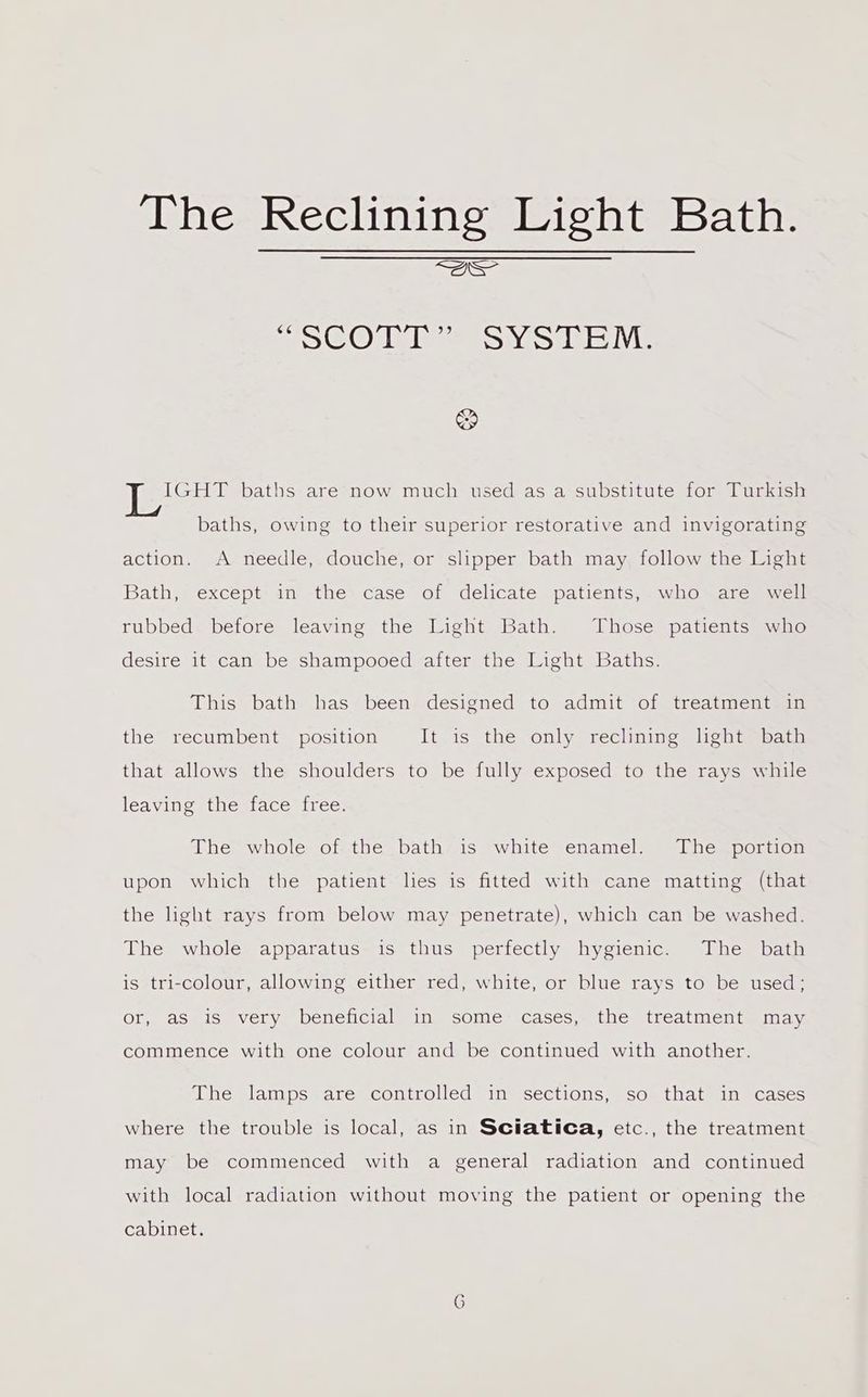 eS CLONE IE SNA Ie il, & IGHT baths are now much used as a substitute for Turkish baths, owing to their superior restorative and invigorating action. A needle, douche, or slipper bath may follow the Light Bath, except- in -the: case of delicate patients,-who~are~ well rubbed before leaving the Light Bath. Those patients who desire it can be shampooed after the Light Baths. This bath has been designed to admit of treatment in the recumbent position It is the only reclining light bath that allows the shoulders to be fully exposed to the rays while leaving the face free. The whole of the bath is white enamel. The portion upon which the patient lies is fitted with cane matting (that the light rays from below may penetrate), which can be washed. The whole apparatus is thus perfectly hygienic. The bath is tri-colour, allowing either red, white, or blue rays to be used; or, as is very beneficial in some cases, the treatment may commence with one colour and be continued with another. The lamps are controlled in sections, so that in cases where the trouble is local, as in Sciatica, etc., the treatment may be commenced with a general radiation and continued with local radiation without moving the patient or opening the cabinet. G