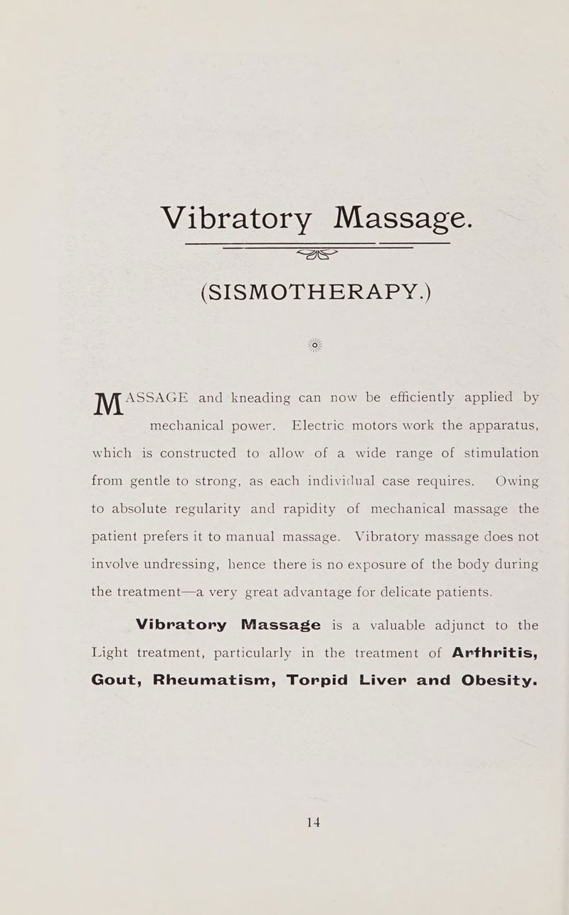 Vibratory Massage. ae (SISMOTHERAPY.) Wie ee and kneading can now be efficiently applied by mechanical power. Electric motors work the apparatus, which is constructed to allow of a wide range of stimulation from gentle to strong, as each individual case requires. Owing to absolute regularity and rapidity of mechanical massage the patient prefers it to manual massage. Vibratory massage does not involve undressing, hence there is no exposure of the body during the treatment—a very great advantage for delicate patients. Vibratory Massage is a valuable adjunct to the Light treatment, particularly in the treatment of Arthritis, Gout, Rheumatism, Torpid Liver and Obesity.