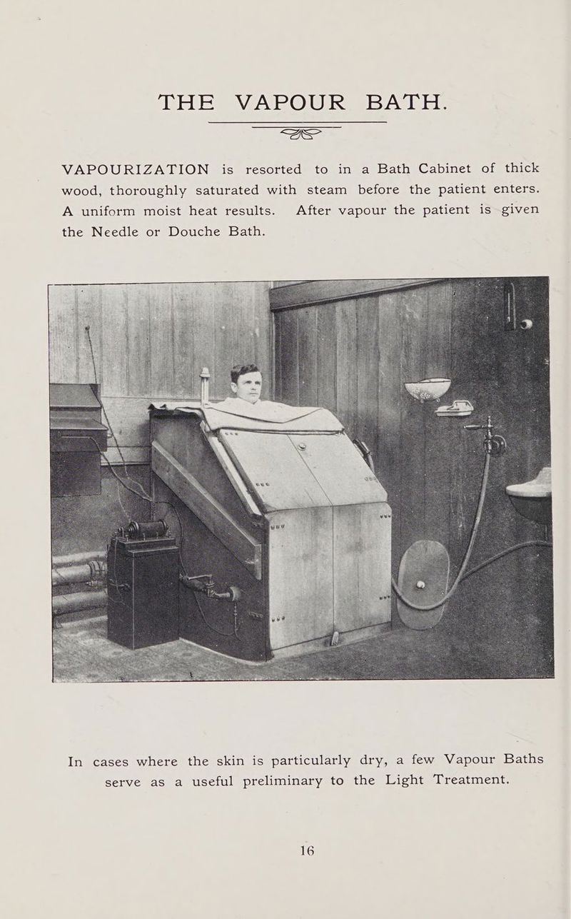 Wels WYNPLONUIS IsvAIiel. reer VAPOURIZATION is resorted to in a Bath Cabinet of thick wood, thoroughly saturated with steam before the patient enters. In cases where the skin is particularly dry, a few Vapour Baths serve as a useful preliminary to the Light Treatment.