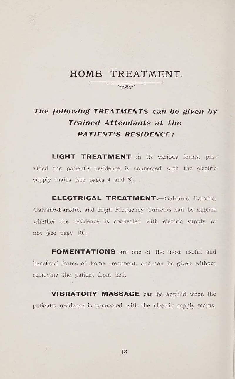 HOME TREATMENT. ee The following TREATMENTS can be given by Trained Attendants at the PATIENT’S RESIDENCE: LIGHT TREATMENT in its various forms, pro- vided the patient’s residence is connected ‘with the electric supply mains (see pages 4 and 8). ELECTRICAL TREATMENT.—Galvanic, Faradic, Galvano-Faradic, and High Frequency Currents can be applied whether the residence is connected with electric supply or not (see page 10). FOMENTATIONS are one of the most useful and beneficial forms of home treatment, and can be given without removing the patient from bed. VIBRATORY MASSAGE can be applied when the patient’s residence is connected with the electric supply mains.