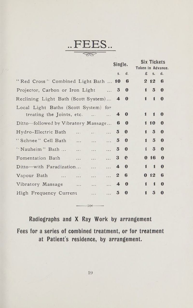 FEES... Se Single. Six Tickets Taken in Advance. s. di. £ Ss d. ; Red Cross’’ Combined Light Bath ... 10° 6 212 6 Projector, Carbon or Iron Light ee ae | 135 0 Reclining Light Bath (Scott System)... 4 90 1140 Local Light Baths (Scott System) for treating the Joints, etc. 4 0 141 0 Ditto—followed by Vibratory Massage... 6 9O 110 0 Hydro-Electric Bath 3 0 135 0 ‘“Schnee”’ Cell Bath >. 0 1 0 / Navuhemn’ Bath: .. . 0 il 0 Fomentation Bath 3 0 016 90 Ditto—with Faradization... 4 0 114 0 Vapour Bath 2 6 012 6 Vibratory Massage 4 0 11 0 High Frequency Current o 0 135 0 Radiographs and X Ray Work by arrangement Fees for a series of combined treatment, or for treatment at Patient's residence, by arrangement.
