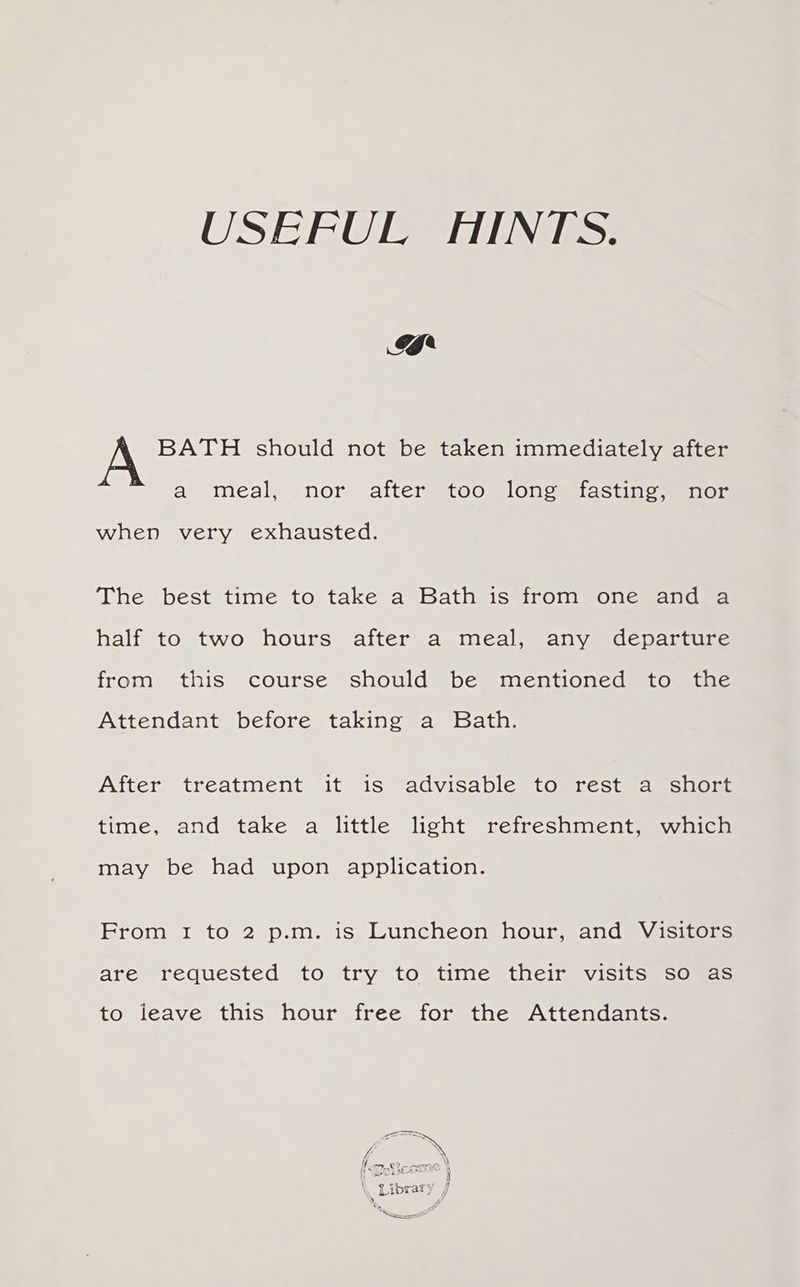 USEFUL HINTS. 4 BATH should not be taken immediately after a meal, nor afters too slonomtastne menor when very exhausted. The best time to take a Bath is from one and a half to two hours) after a mealjmanyedeparcune from this course should be mentioned to the Attendant before taking a Bath. After, treatment “it 1s @advisable tomresteamsuog. time, and take a little light refreshment, which may be had upon application. Erom 1 to 2 p.m. is Luncheon hour, andy isiters are requested to try to time their visits so as to leave this hour free for the Attendants. # Tak Leora ‘ \ phd oie 4 \ Library 7 a) i te —