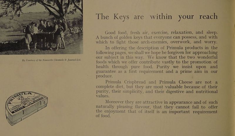 The Keys are within your reach Good food, fresh air, exercise, relaxation, and _ sleep. A bunch of golden keys that everyone can possess, and with which to fight those arch-enemies, overwork, and worry. In offering the description of Primula products in the following pages, we shall we hope be forgiven for approaching our subject in this way. We know that the two wondertul foods which we offer contribute vastly to the promotion of health through pure food. Purity we insist upon and guarantee as a first requirement and a prime aim in ou produce. | Primula Crispbread and Primula Cheese are not a complete diet, but they are most valuable because of their purity, their simplicity, and their digestive and nutritional values. Moreover they are attractive in appearance and of such naturally pleasing flavour, that they cannot fail to offer the enjoyment that of itself is an important requirement of food. al ——