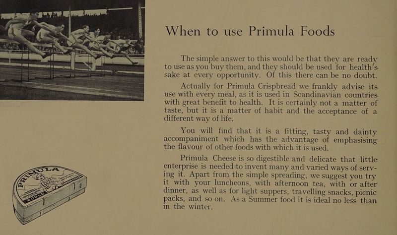 When to use Primula Foods The simple answer to this would be that they are ready to use as you buy them, and they should be used for health’s. sake at every opportunity. Of this there can be no doubt. Actually for Primula Crispbread we frankly advise its use with every meal, as it is used in Scandinavian countries. with great benefit to health. It is certainly not a matter of taste, but it is a matter of habit and the acceptance of a different way of life. You will find that it is a fitting, tasty and dainty accompaniment which has the advantage of emphasising the flavour of other foods with which it is used. Primula Cheese is so digestible and delicate that little enterprise is needed to invent many and varied ways of serv- ing it. Apart from the simple spreading, we suggest you try it with your luncheons, with afternoon tea, with or after dinner, as well as for light suppers, travelling snacks, picnic packs, and so on. As a Summer food it is ideal no less than in the winter.