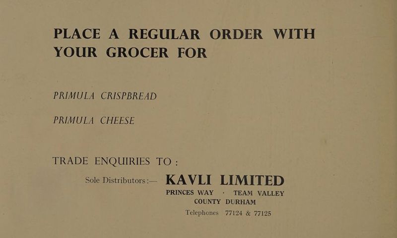 PLACE A REGULAR ORDER WITH YOUR GROCER FOR PRIMULA CRISPBREAD PRIMUTA CHEESE AD ES eNOUIRIES eh@e: Sole Mistriputors.— KAVLI LIMITED PRINCES WAY - TEAM VALLEY COUNTY DURHAM Telephones 77124 &amp; 77125