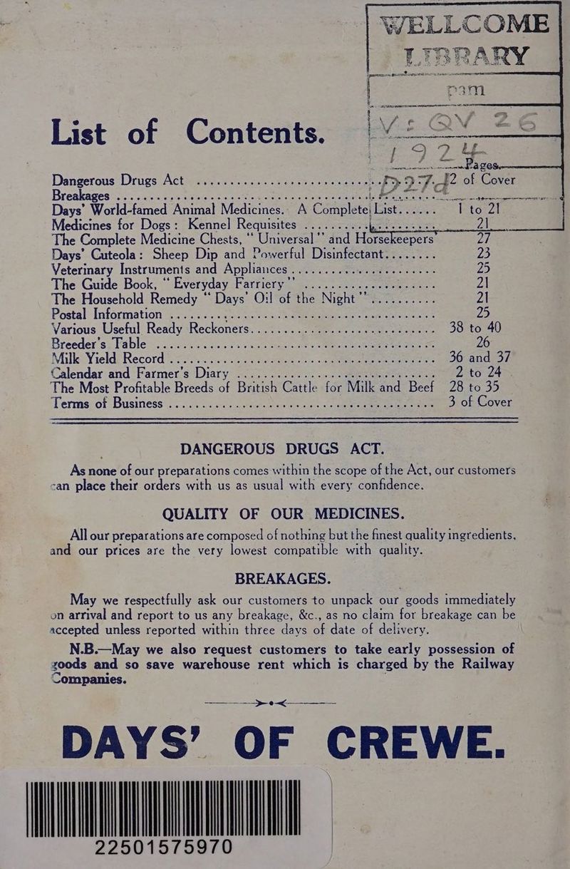 WELLCOME LIBRARY List of Contents. soe eee 67 Dangerous Drugs Act 02... ccs ce cer eter eeneesetics >> 27-42 of Cover Breakages os). suc ep tees. oe eee een ieee! nw igiines Days’ Werden Animal Medicines.. A Complete: List. Pitan Medicines for Dogs: Kennel Requisites oa hersces bess ie: The Complete Medicine Chests, ‘‘ Universal '’ and Horsekeepers Days’ Cuteola: Sheep Dip and Powerful Disinfectant........ 23 Veterinary Instruments and Appliances Leta ihn See awe 25 The Guide Book, * ‘ Everyday Farriery Din nee eee ee 2\ The Household Remedy “ Days’ O:! of the Night’’.......... 2| Postal Information (0. <. Jane cistci hae tae aetmele at 25 Various Useful Ready Reckoners............e0eceeeeeeeeeeee 38 to 40 Breeder's; Fable =. .5..).0 ons o3 ace casi. Meo een ete 26 Milk: Yield; Record 2000.55. tive Ree een erate 36 and 37 Calendar and Farmer's Diary ............... 0008 beeett sess 2 to 24 The Most Profitable Breeds of British Cattle for Milk and Beef 28 to 35 Terms. of Business’. . oci3.c0s obs wn. ee cee 3 of Cover DANGEROUS DRUGS ACT. As none of our preparations comes within the scope of the Act, our customers -an place their orders with us as usual with every confidence. QUALITY OF OUR MEDICINES. All our preparations are composed of nothing but the finest quality ingredients, and our prices are the very lowest compatible with quality. BREAKAGES. May we respectfully ask our customers to unpack our goods immediately on arrival and report to us any breakage, &amp;c., as no claim for breakage can be accepted unless reported within three days of date of delivery. N.B.—May we also request customers to take early possession of goods and so save warehouse rent which is charged by the Railway Companies. ao DAYS’ OF CREWE. INTC 22501575
