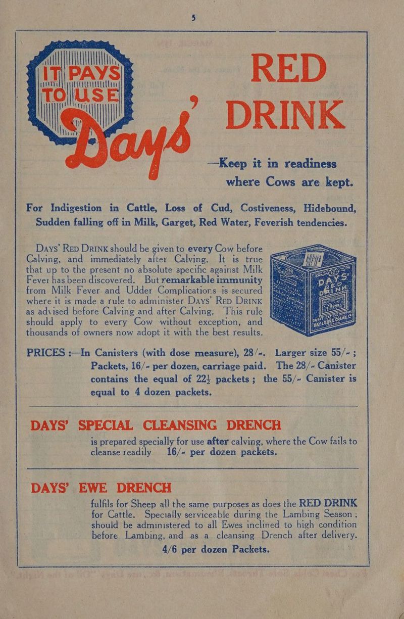 PAYS i 7 DRINK USE ol ‘e For Indigestion in Cattle, Loss of Cud, Costiveness, Hidebound, Sudden falling off in Milk, Garget, Red Water, Feverish tendencies. Days’ Rep Drink should be given to every Cow before Calving, and immediately after Calving. It is true | that up to the present no absolute specific against Milk Fever has been discovered. But remarkable immunity from Milk Fever and Udder Complications is secured where it is made a rule to administer Days’ Rep Drink as advised before Calving and after Calving. This rule should apply to every Cow without exception, and thousands of owners now adopt it with the best results. PRICES :—In Canisters (with dose measure), 28/~. Larger size 55/~; Packets, 16/- per dozen, carriage paid. The 28/~ Canister contains the equal of 22} packets; the 55/~ Canister is equal to 4 dozen packets. DAYS’ SPECIAL CLEANSING DRENCH is prepared specially for use after calving, where the Cow fails to cleanse readily 16/~ per dozen packets. DAYS’ EWE DRENCH fulfils for Sheep al] the same purposes as does the RED DRINK for Cattle. Specially serviceable during the Lambing Season ; should be administered to all Ewes inclined to high condition before Lambing, and as a cleansing Drench after dulivery. 4/6 per dozen Packets.