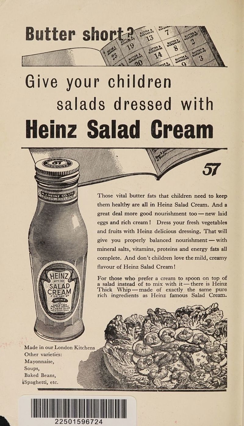 | | \ Kis Y . , 5 C fc Give your children a ‘i B u tter sh Aes ae fi. ll CTH BS salads dressed with Heinz Salad Gream i pec eepeoeeet th Mg. tt ee = | Those vital butter fats that children need to keep them healthy are all in Heinz Salad Cream. And a great deal more good nourishment too — new laid “ WS ULLASY ANAS aaa ve i ve an WY BetANN Se attests WAS NS eggs and rich cream! Dress your fresh vegetables EZ and fruits with Heinz delicious dressing. That will give you properly balanced nourishment — with mineral salts, vitamins, proteins and energy fats all complete. And don’t children love the mild, creamy flavour of Heinz Salad Cream! For those who prefer a cream to spoon on top of a salad instead of to mix with it—there is Heinz Thick Whip—made of exactly the same pure rich ingredients as Heinz famous Salad Cream. Made in our London Kitchens _<# ee os UG Other varieties: Z Mayonnaise, Soups, EE Zoe Baked Beans, Ma. talXxcAA ca Hit \Spaghetti, etc. 22501596724 y