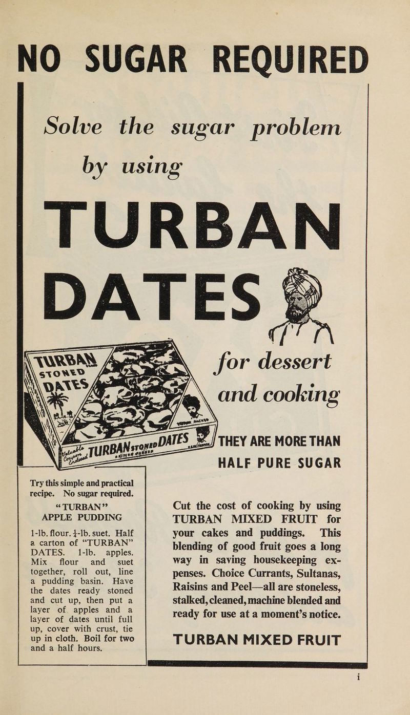 NO SUGAR REQUIRED Solve the sugar problem by using » for dessert Lepr EY) Try this simple and practical recipe. No sugar required. “TURBAN” APPLE PUDDING 1-lb. flour. 4-lb. suet. Half a carton of “TURBAN” DATES. 1-lb. apples. Mix flour and _= suet together, roll out, line a pudding basin. Have the dates ready stoned and cut up, then put a layer of. apples and a layer of dates until full up, cover with crust, tie up in cloth. Boil for two and a half hours. | THEY ARE MORE THAN HALF PURE SUGAR Cut the cost of cooking by using TURBAN MIXED FRUIT for your cakes and puddings. This blending of good fruit goes a long way in saving housekeeping ex- penses. Choice Currants, Sultanas, Raisins and Peel—all are stoneless, stalked, cleaned, machine blended and ready for use at a moment’s notice. TURBAN MIXED FRUIT