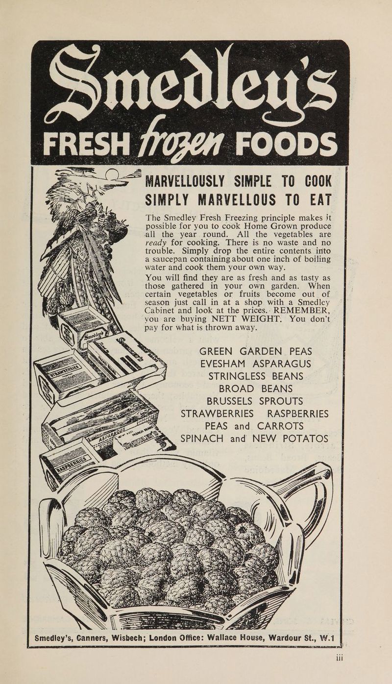 SIMPLY MARVELLOUS TO EAT The Smedley Fresh Freezing principle makes it possible for you to cook Home Grown produce all the year round. All the vegetables are ready for cooking. There is no waste and no trouble. Simply drop the entire contents into a saucepan containing about one inch of boiling water and cook them your own way. You will find they are as fresh and as tasty as those gathered in your own garden. When certain vegetables or fruits become out. of season just call in at a shop with a Smedley Cabinet and look at the prices.. REMEMBER, vou are buying NETT WEIGHT. You don’t ~ pay for what is thrown away. GREEN GARDEN PEAS EVESHAM ASPARAGUS STRINGLESS BEANS. BROAD BEANS BRUSSELS SPROUTS STRAWBERRIES RASPBERRIES PEAS and CARROTS | SPINACH and NEW POTATOS Sc = \ \ . —< Smedley’s, Sanners, Wisbech; Londo Ul