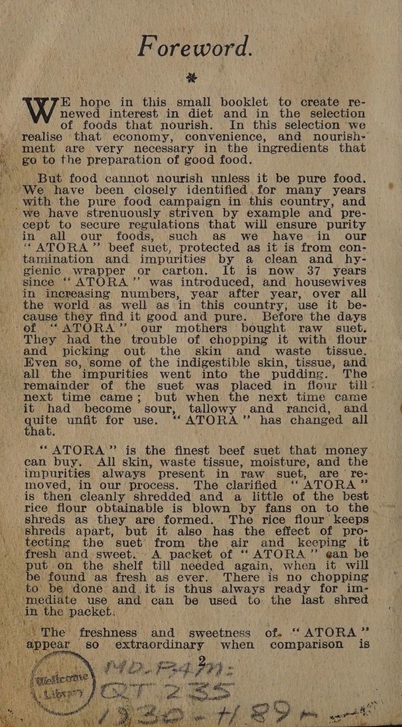 Foreword. a EK hope in this small booklet to create re- newed interest in diet and in the selection of foods that nourish. In this selection ‘we ', realise that economy, convenience, and nourish- ‘ment are very necessary in the ingredients that » go to the preparation of good food. But food cannot nourish unless it be pure food. We have been closely identified. for many years _ with the pure food campaign in this country, and é ‘we have strenuously striven by example and pre- ‘cept to secure regulations that will ensure purity in all our foods, such as we have in our * ATORA ”’ beef suet, protected as it is from con- tamination and impurities by a clean and hy- gienic wrapper or carton. It is now. 37 years since ‘“ATORA”’ was introduced, and housewives ‘in increasing numbers, year after year, over all the world as well as in this country; use it be- cause they find it good and pure. Before the days of ““ATORA’’ our mothers bought raw suet. They had the trouble of chopping it with flour. and picking out the skin and waste tissue. . Even so, 'some of the indigestible skin, tissue, and “all. the ‘impurities went into the pudding. The remainder of the suet was placed in flour till - next time came; but when the next time came it had become sour, tallowy and rancid, and Med i unfit for use, ATORA ” has changed all at. “ ATORA ” is the finest beef suet that money. can buy. All skin, waste tissue, moisture, and the impurities always present in raw suet, are re- moved, in our process. The clarified ‘ ATORA * is then cleanly shredded and a little of the best . rice flour obtainable is blown by fans on to the ° shreds as they are formed. The rice flour keeps te shreds apart, but it also has the effect of pro- | tecting the suet’ from the air and keeping it fresh and sweet. A packet of “ ATORA”’ ¢an be * put. on the shelf till needed again, when it will be found as fresh as ever. There is no chopping to be done and_ it is thus always ready for im- crits use. and can be used to the last shred The freshness and sweetness of. ““ATORA 43 appear so extraordinary when comparison is f vey ea, Phe - pf: Jay : , oS bee a eS oo nin mee