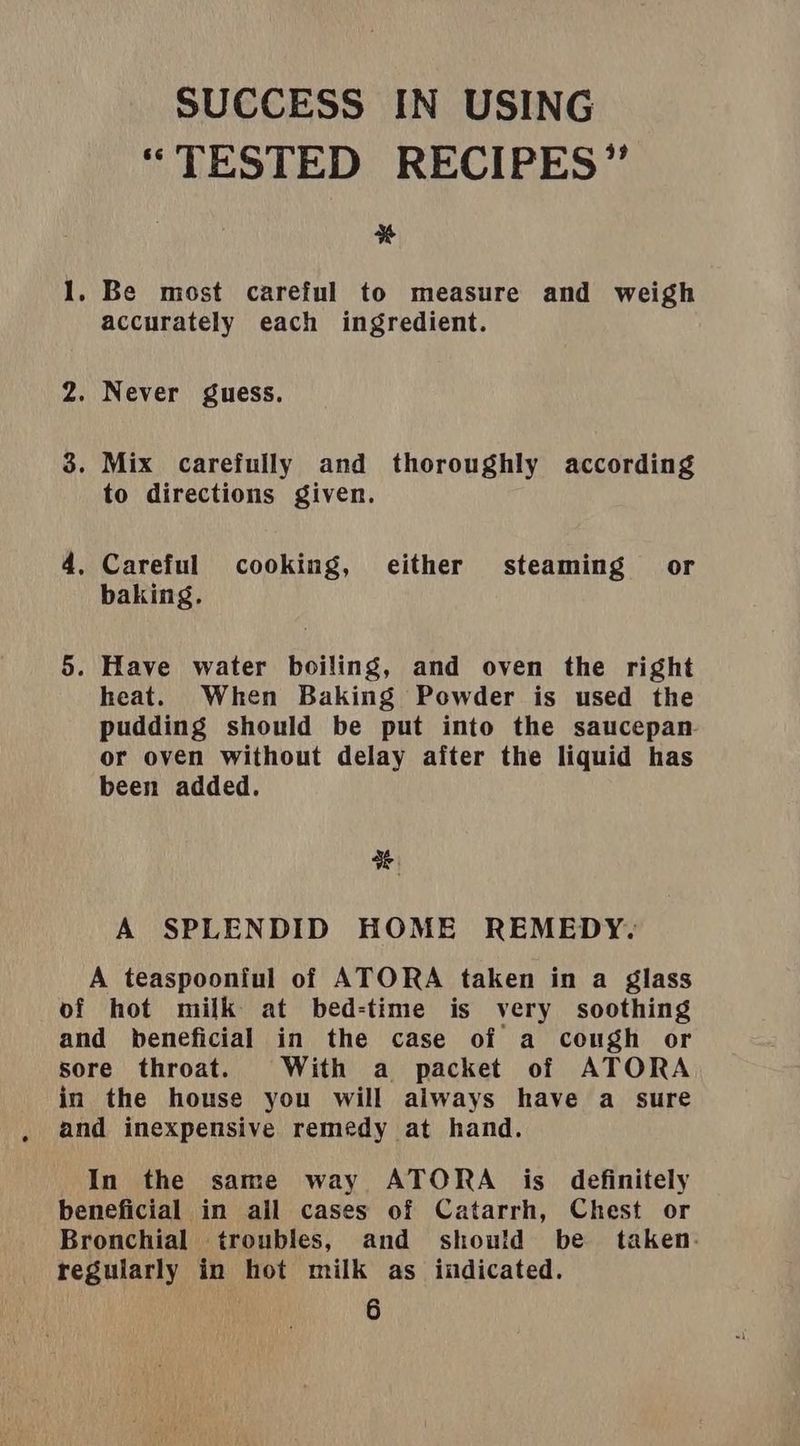 SUCCESS IN USING “TESTED RECIPES” % 1. Be most careful to measure and weigh accurately each ingredient. 2. Never guess. 3. Mix carefully and thoroughly according to directions given. 4, Careful cooking, either steaming or baking, 5. Have water boiling, and oven the right heat. When Baking Powder is used the pudding should be put into the saucepan or oven without delay after the liquid has been added. a A SPLENDID HOME REMEDY. A teaspoonful of ATORA taken in a glass of hot milk at bed-time is very soothing and beneficial in the case of a cough or sore throat. With a packet of ATORA in the house you will always have a sure and inexpensive remedy at hand. In the same way ATORA is definitely beneficial in all cases of Catarrh, Chest or Bronchial troubles, and should be taken. regularly in hot milk as indicated.