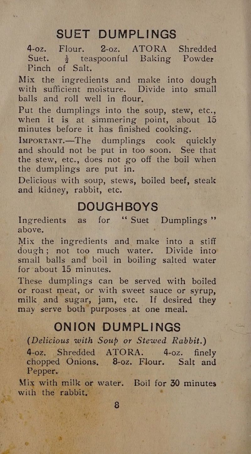 4-oz. Flour. 2-oz. ATORA Shredded Suet. 3 teaspoonful Baking Powder Pinch of Salt. Mix the ingredients and make into dough with sufficient moisture. Divide into small balls and roll well in flour, Put the dumplings into the soup, stew, etc., when it is at simmering point, about 15 minutes before it has finished cooking. IMPORTANT.—The dumplings cook quickly and should not be put in too soon. See that the stew, etc., does not go off the boil when the dumplings are put in. Delicious with soup, stews, boiled beef, steak and kidney, rabbit, etc. DOUGHBOYS Ingredients as for ‘‘ Suet Dumplings above. ' Mix the ingredients and make into a stiff dough; not too much water. Divide into small balls and boil in boiling salted water for about 15 minutes. These dumplings can be served with boiled or roast meat, or with sweet sauce or syrup, milk and sugar, jam, etc. If desired they may serve both purposes at one meal. ONION DUMPLINGS ‘(Delicious with Soup or Stewed Rabbit.) _4-0z. Shredded ATORA. . 4-oz. finely chopped Onions, 8-oz. Flour. Salt and Pepper. Mix with milk or water. Boil for 30 minutes with the “rabbity . oe)
