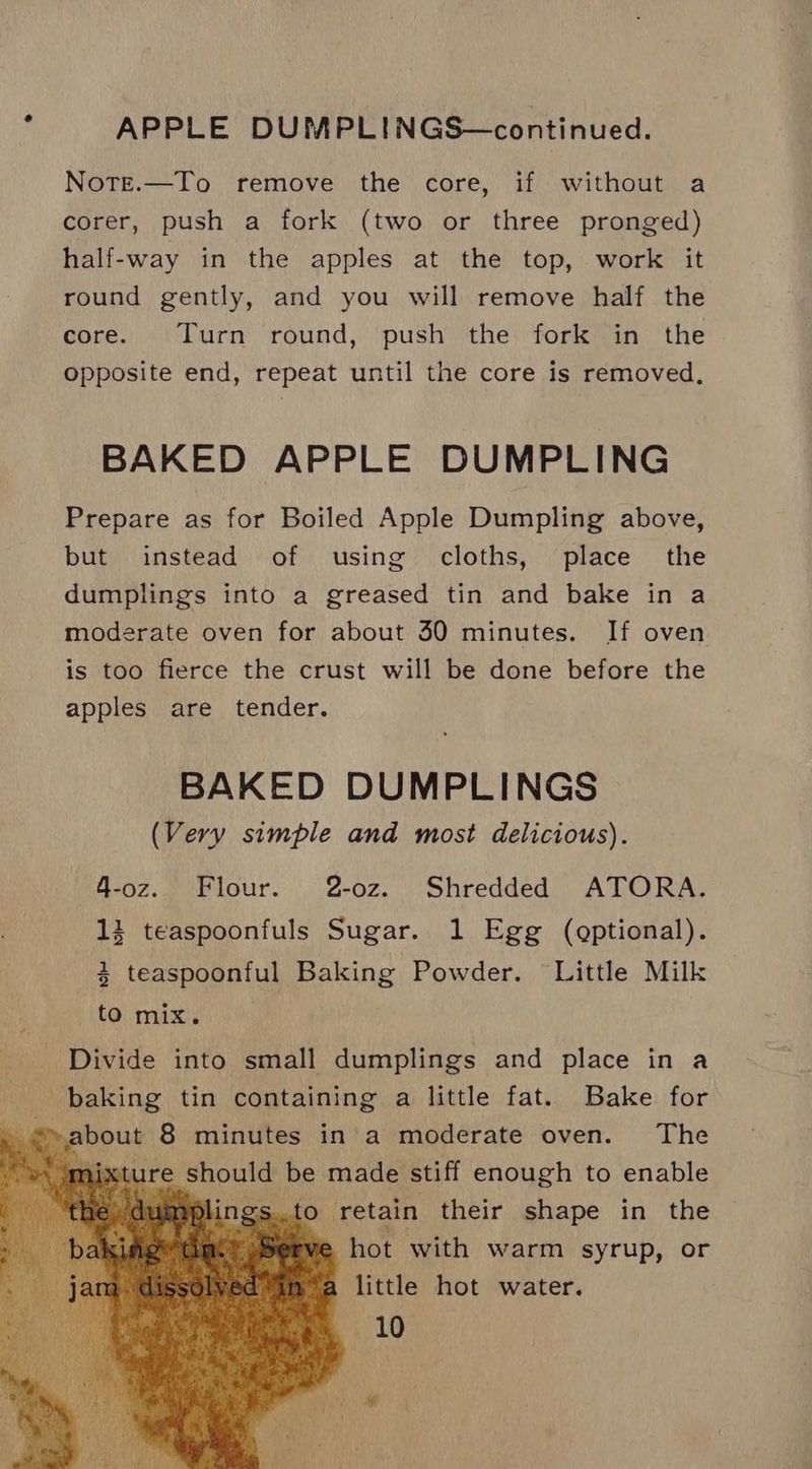APPLE DUMPLINGS—continued. Note.—To remove the core, if without a corer, push a fork (two or three pronged) half-way in the apples at the top, work it round gently, and you will remove half the core. Turn round, push the fork in the opposite end, repeat until the core is removed. BAKED APPLE DUMPLING Prepare as for Boiled Apple Dumpling above, but instead of using cloths, place the dumplings into a greased tin and bake in a moderate oven for about 30 minutes. If oven is too fierce the crust will be done before the apples are tender. BAKED DUMPLINGS (Very simple and most delicious). 4-oz. Flour. 2-oz. Shredded ATORA. 3 teaspoonfuls Sugar. 1 Egg (optional). 4 teaspoonful Baking Powder. Little Milk to mix. Divide into small dumplings and place in a baking tin containing a little fat. Bake for ure phous be made stiff enough to enable dui to retain their shape in the e hot with warm syrup, or a little hot water.