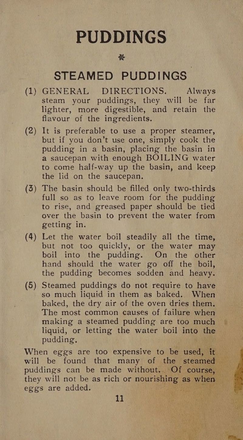 PUDDINGS % STEAMED PUDDINGS (1) GENERAL DIRECTIONS. Always steam your puddings, they will be far lighter, more digestible, and retain the flavour of the ingredients. (2 ~— It is preferable to use a proper steamer, but if you don’t use one, simply cook the pudding in a basin, placing the basin in a saucepan with enough BOILING water to come half-way up the basin, and keep the lid on the saucepan. (3) The basin should be filled only two-thirds full so as to leave room for the pudding to rise, and greased paper should be tied over the basin to prevent the water from getting in. (4) Let the water boil steadily all the time, but not too quickly, or the water may boil into the pudding. On the other hand should the water go off the boil, the pudding becomes sodden and heavy. (5) Steamed puddings do not require to have so much liquid in them as baked, When baked, the dry air of the oven dries them. The most common causes of failure when making a steamed pudding are too much ~ liquid, or letting the water boil into the pudding, : — When eggs are too expensive to be used, it will be found that many of the steamed puddings can be made without. Of course . they will not be as rich or nourishing as mie eggs are added.