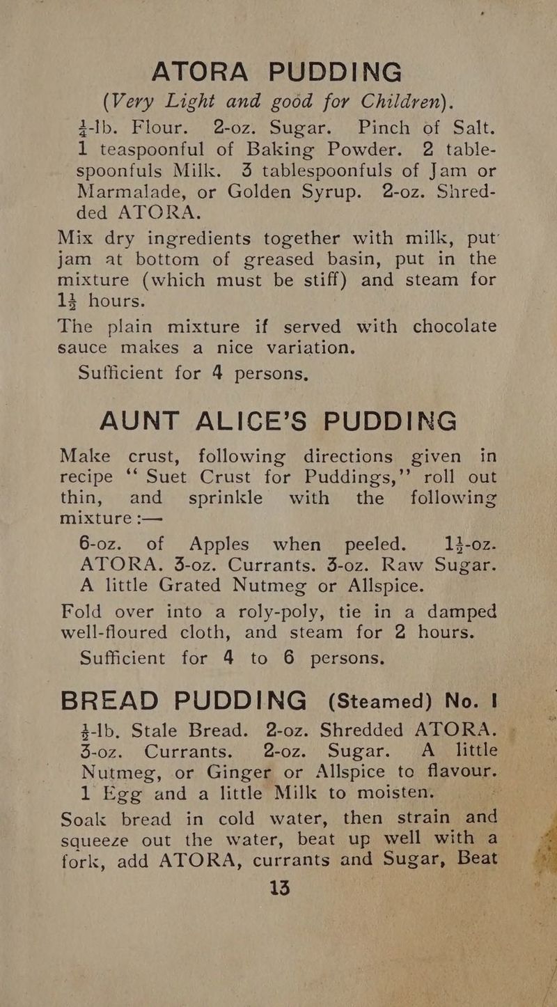 (Very Light and good for Children). 4-Ib. Flour. 2-oz. Sugar. Pinch of Salt. 1 teaspoonful of Baking Powder. 2 table- spoonfuls Milk. 3 tablespoonfuls of Jam or Marmalade, or Golden Syrup. 2-o0z. Shred- ded ATORA. Mix dry ingredients together with milk, put’ jam at bottom of greased basin, put in the mixture (which must be stiff) and steam for 13 hours. The plain mixture if served with chocolate sauce males a nice variation. Sufficient for 4 persons, AUNT ALICE’S PUDDING Make crust, following directions given in recipe *‘ Suet Crust for Puddings,’’ roll out thin, and = sprinkle with the following mixture :— 6-oz. of Apples when peeled. 3-02. ATORA. 3-oz. Currants. 3-oz. Raw Sugar. A little Grated Nutmeg or Allspice. Fold over into a roly-poly, tie in a damped well-floured cloth, and steam for 2 hours. Sufficient for 4 to 6 persons. BREAD PUDDING (Steamed) No. | 3-lb. Stale Bread. 2-oz. Shredded ATORA. | 5-0z. ‘Currants.’ :, 2-oz.” Sugar... A igle Nutmeg, or Ginger or Allspice to flavour. 1 Egg and a little Milk to moisten. Soak bread in cold water, then strain and squeeze out the water, beat up well with a — fork, add ATORA, currants and Sugar, Beat