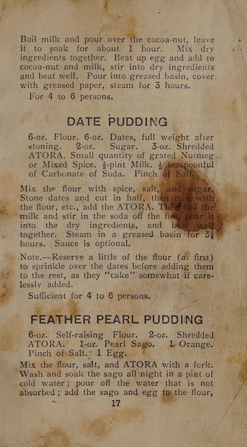 it to soak for about 1 hour. Mix dry ingredients together. Beat up egg and add to cocoa-nut and milk, stir into dry ingredients and beat well. Pour into greased basin, cover with greased paper, steam for 3 hours. For 4 to 6 persons. DATE PUDDING 6-oz. Flour. 6-0oz. Dates, full weight after stoning. 2-oz. Sugar. 3-oz. Shredded “ATORA. Small ayant of grat or Mixed Spice: $-pint Mill. 2% of Carbonate of Soda. Pinch Mix the flour with spice, Stone dates and cut in half, | the flour, etc., add the ATORA. ‘he milk and stir in the soda off the fil into the dry ingredients, and Bb } together. Steam in a greased basin for 3: hours. Sauce is optional. to sprinkle over the dates before adding them ue to the rest, as they “‘cake’”’ somewhat if care- a lessly added. aad Aa 2 ae o Sufficient for 4 to 6 persons. Het oe FEATHER PEARL PUDDING _ 6-oz. Self-raising Flour. 2-oz. Shredded Pinch of Salt.” 1 Egg. “Wash and soak the sago all night in a pint of cold water; pour off the water that is not absorbed ; add the nee and egg me flour, -