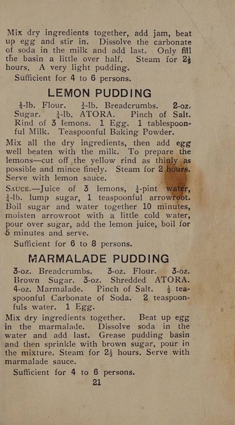 Mix dry ingredients together, add jam, beat up egg and stir in. Dissolve the carbonate of soda in the milk and add last. Only fill the basin a little over half. Steam for 23 hours, A very light pudding. Sufficient for 4 to 6 persons. LEMON PUDDING 4-lb. Flour. 3-lb. Breadcrumbs. 2-oz. Sugar. 3-lb, ATORA. Pinch of Salt. Rind of 3 lemons. 1 Egg. 1 tablespoon- ful Milk. Teaspoonful Baking Powder. Mix all the dry ingredients, then add egg well beaten with the milk. To prepare the lemons—cut off the yellow rind as thinly : possible and mince finely. Steam for 2 ours Serve with lemon sauce. Sauce.—Juice of 3 lemons, 3-pint Wares i-Ib. lump sugar, 1 teaspoonful arrowreo Boil sugar and water together 10 minutes, moisten arrowroot with a little cold water, pour over sugar, add the lemon juice, boil for © minutes and serve. Sufficient for 6 to 8 persons. MARMALADE PUDDING 3-oz. Breadcrumbs. 43-oz. Flour. 3-oz. Brown Sugar. 3-oz. Shredded ATORA. 4-0z. Marmalade. Pinch of Salt. 4 tea- spoonful Carbonate of Soda. 2 teaspoon- fuls water. 1 Egg. Mix dry ingredients together. Beat up egg in the marmalade. Dissolve soda in the and then sprinkle with brown sugar, pour in the mixture. Steam for 23 hours. Serve with marmalade sauce. Sufficient for 4 to 6 persons. riety VIL