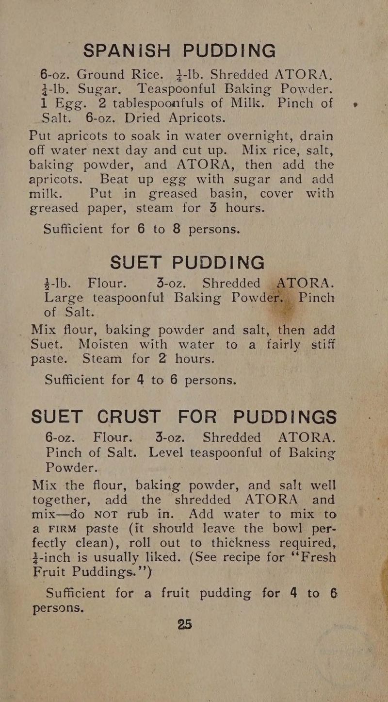 6-0oz. Ground Rice. i-lb. Shredded ATORA, 3-lb. Sugar. Teaspoonful Baking Powder. 1 Egg. 2 tablespoonfuls of Milk. Pinch of Salt. 6-0z. Dried Apricots. Put apricots to soak in water overnight, drain off water next day and cut up. Mix rice, salt, baking powder, and ATORA, then add the apricots. Beat up egg with sugar and add mill. Put in greased basin, cover with greased paper, steam for 3 hours. Sufficient for 6 to 8 persons. SUET PUDDING 3-Ib. Flour. 3-oz. Shredded A Large teaspoonful Baking Powder. of Salt. bi _ Mix flour, baking powder and salt, then add Suet. Moisten with water to a fairly stiff paste. Steam for 2 hours. Sufficient for 4 to 6 persons. SUET CRUST FOR PUDDINGS 6-oz. Flour. 3-o0z. Shredded ATORA. Pinch of Salt. Level teaspoonful of Baking Powder. Mix the flour, baking powder, and salt well together, add the shredded ATORA and mix—do NoT rub in. Add water to mix to a FIRM paste (it should leave the bowl per- fectly clean), roll out to thickness required, 3-inch is usually liked. (See recipe for ‘*Fresh Fruit Puddings.’’) Sufficient for a fruit pudding for 4 to 6 persons.