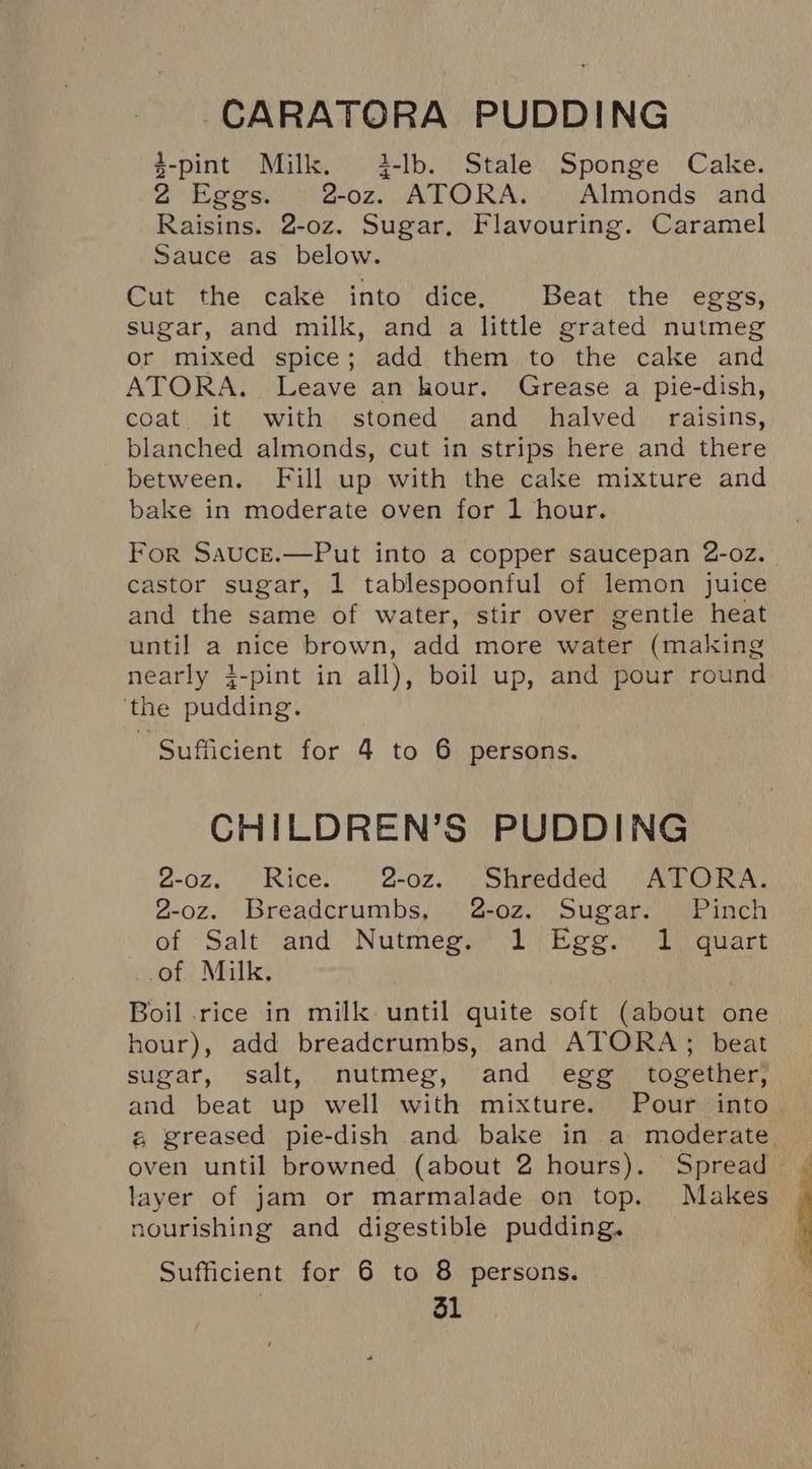 CARATORA PUDDING d-pint Milk. 4-lb. Stale Sponge Cake. 2 Eggs. 2-oz. ATORA. Almonds and Raisins. 2-oz. Sugar, Flavouring. Caramel Sauce as below. Cut the cake into dice. Beat the eggs, sugar, and milk, and a little grated nutmeg or mixed spice; add them to the cake and ATORA. Leave an kour. Grease a pie-dish, coat it with stoned and halved raisins, blanched almonds, cut in strips here and there between. Fill up with the cake mixture and bake in moderate oven for 1 hour. For Sauce.—Put into a copper saucepan 2-oz. castor sugar, 1 tablespoonful of lemon juice and the same of water, stir over gentle heat until a nice brown, add more water (making nearly }-pint in all), boil up, and pour round ‘the pudding. Sufficient for 4 to 6 persons. CHILDREN’S PUDDING 2-oz. Rice. 2-oz. Shredded ATORA. 2-oz. Breadcrumbs, 2-oz. Sugar. Pinch of “Salt and Nutmeg; 1 Ege.) Pirquart of Milk. Boil .rice in milk until quite soft (about one hour), add breadcrumbs, and ATORA; beat sugar, salt, nutmeg, and egg together; and beat up well with mixture. Pour into é greased pie-dish and bake in a moderate layer of jam or marmalade on top. Makes nourishing and digestible pudding. Sufficient for 6 to 8 persons.