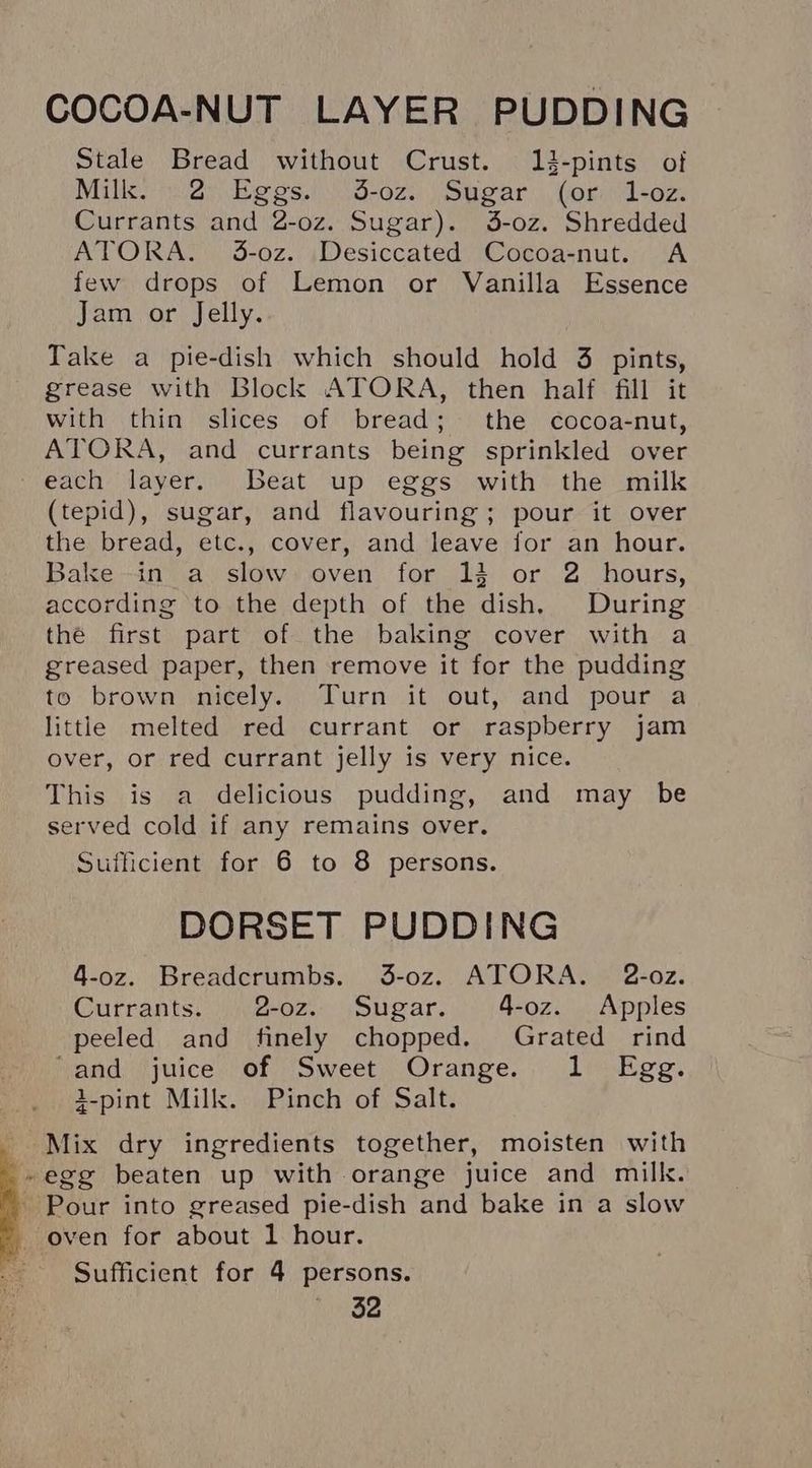COCOA-NUT LAYER PUDDING Stale Bread without Crust. 2-pints of Milk 2h Begs. d-ez.) Spear |. Gormdsoz. Currants and 2-oz. Sugar). 5-oz. Shredded ATORA. 3-oz. Desiccated Cocoa-nut. A few drops of Lemon or Vanilla Essence Jam or Jelly. Take a pie-dish which should hold 3 pints, grease with Block ATORA, then half fill it with thin slices of bread; the cocoa-nut, ATORA, and currants being sprinkled over each layer. Beat up eggs with the milk (tepid), sugar, and flavouring; pour it over the bread, etc., cover, and leave for an hour. Bake in a slow oven for 13 or 2 hours, according to the depth of the dish, During the first part of the baking cover with a greased paper, then remove it for the pudding to brown nicely. Turn it out, and pour a little melted red currant or raspberry jam over, or red currant jelly is very nice. This is a delicious pudding, and may be served cold if any remains over. Sufficient for 6 to 8 persons. DORSET PUDDING 4-oz. Breadcrumbs. 3-0z. ATORA. 2-o0z. Currants. 2-oz. Sugar. 4-oz. Apples peeled and finely chopped. Grated rind ‘and juice of Sweet Orange. 1 Egg. 2-pint Milk. Pinch of Salt. Mix dry ingredients together, moisten with »egg beaten up with orange juice and milk. - Pour into greased pie-dish and bake in a slow oven for about 1 hour. Sufficient for 4 persons.