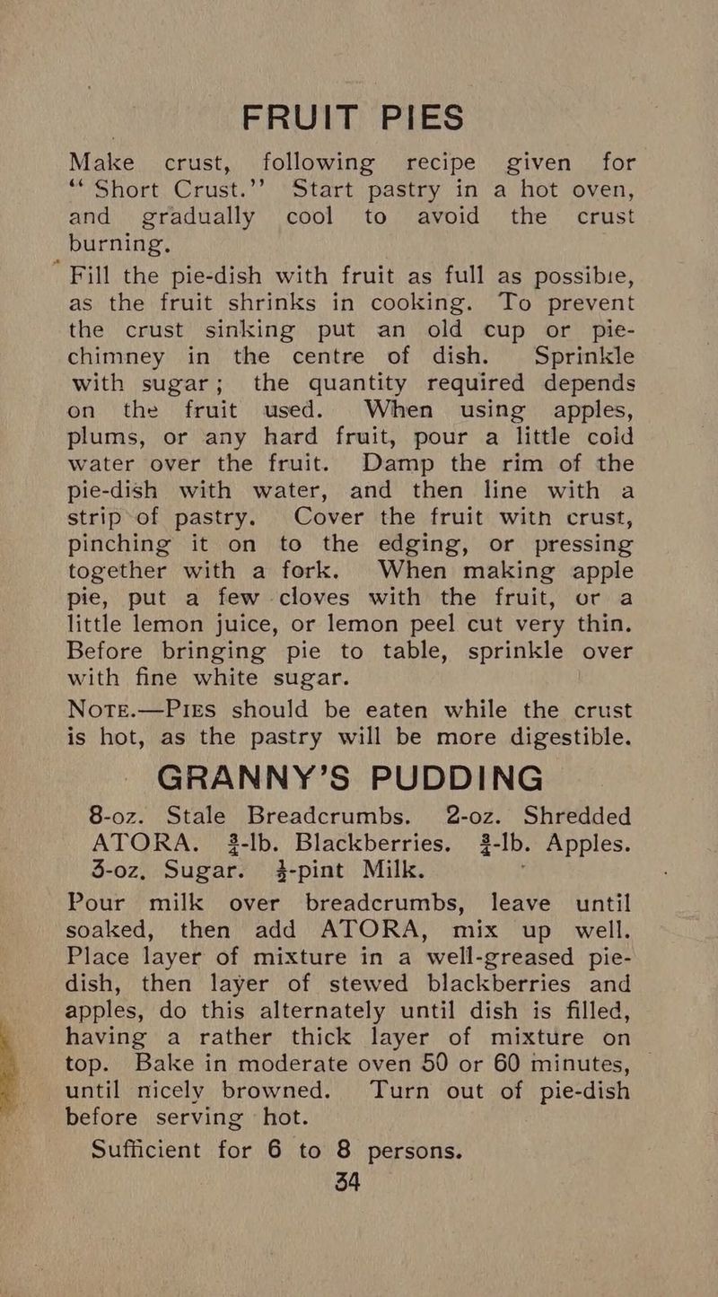 FRUIT PIES Make crust, following recipe given for “‘ Short Crust.’’ Start pastry in a hot oven, and gradually cool to avoid the crust burning, ' Fill the pie-dish with fruit as full as possibie, as the fruit shrinks in cooking. To prevent the crust sinking put an old cup or pie- chimney in the centre of dish. Sprinkle with sugar; the quantity required depends on the fruit used. When using apples, plums, or any hard fruit, pour a little coid water over the fruit. Damp the rim of the pie-dish with water, and then line with a strip of pastry. Cover the fruit witn crust, pinching it on to the edging, or pressing together with a fork. When making apple pie, put a few cloves with the fruit, or a little lemon juice, or lemon peel cut very thin. Before bringing pie to table, sprinkle over with fine white sugar. Note.—Pies should be eaten while the crust is hot, as the pastry will be more digestible. GRANNY’S PUDDING 8-0z. Stale Breadcrumbs. 2-oz. Shredded ATORA. 3-lb. Blackberries. 3-lb. Apples. 3-oz, Sugar. 3-pint Milk. Pour milk over breadcrumbs, leave until soaked, then add ATORA, mix up well. Place layer of mixture in a well-greased pie- dish, then layer of stewed blackberries and apples, do this alternately until dish is filled, having a rather thick layer of mixture on top. Bake in moderate oven 50 or 60 minutes, until nicely browned. Turn out of pie-dish before serving hot. Sufficient for 6 to 8 persons.