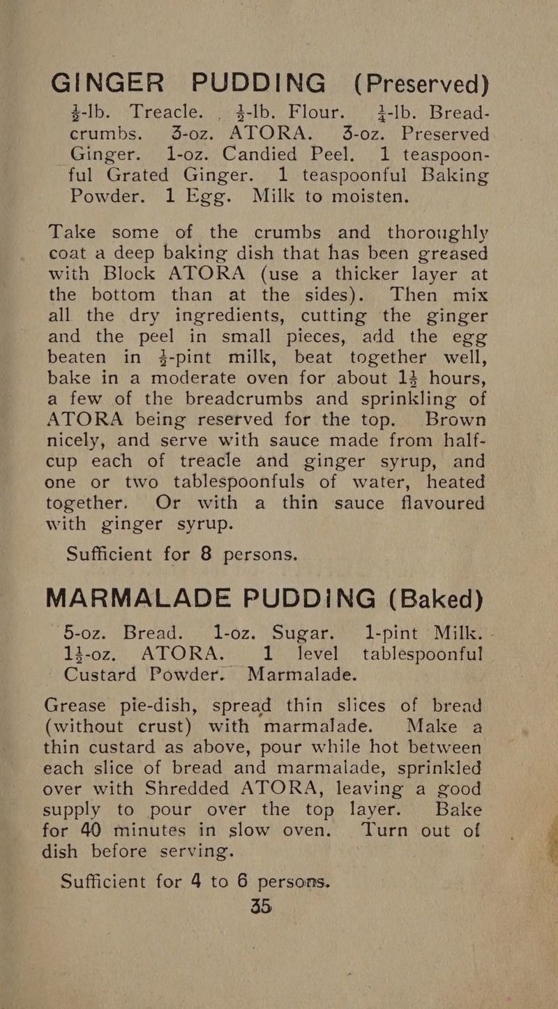 GINGER PUDDING (Preserved) $-lb. Treacle. _ 3-lb. Flour. i-lb. Bread- crumbs. J3-0z. ATORA. 3-0z. Preserved Ginger. l-oz. Candied Peel. 1 teaspoon- ful Grated Ginger. 1 teaspoonful Baking Powder. 1 Egg. Milk to moisten. Take some of the crumbs and thoroughly coat a deep baking dish that has been greased with Block ATORA (use a thicker layer at the bottom than at the sides). Then mix all the dry ingredients, cutting the ginger and the peel in small pieces, add the egg beaten in 3-pint milk, beat together well, bake in a moderate oven for about 13 hours, a few of the breadcrumbs and sprinkling of ATORA being reserved for the top. Brown nicely, and serve with sauce made from half- cup each of treacle and ginger syrup, and one or two tablespoonfuls of water, heated together. Or with a thin sauce flavoured with ginger syrup. Sufficient for 8 persons. MARMALADE PUDDING (Baked) 5-oz. Bread. 1-oz. Sugar. 1-pint Milk. - d-oz. ATORA. 1 level tablespoonful - Custard Powder. Marmalade. Grease pie-dish, spread thin slices of bread (without crust) with marmalade. Make a thin custard as above, pour while hot between each slice of bread and marmalade, sprinkled over with Shredded ATORA, leaving a good supply to pour over the top layer. Bake for 40 minutes in slow oven. Turn out of dish before serving. Sufficient for 4 to 6 persons.