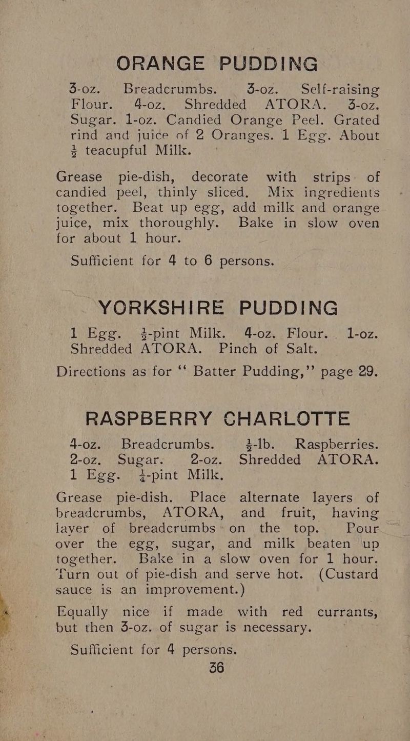 ORANGE PUDDING 3-oz. Breadcrumbs. 3-oz. Self-raising Flour. 4-0z. Shredded ATORA. 3-oz. Sugar. l-oz. Candied Orange Peel. Grated rind and juice of 2 Oranges. 1 Egg. About 3 teacupful Milk. Grease pie-dish, decorate with strips. of candied peel, thinly sliced. Mix ingredients together. Beat up egg, add milk and orange juice, mix thoroughly. Bake in slow oven for about 1 hour. Sufficient for 4 to 6 persons. YORKSHIRE PUDDING 1 Egg. 4-pint Milk. 4-oz. Flour. 1-oz. Shredded ATORA. Pinch of Salt. Directions as for ‘* Batter Pudding,’’ page 29. §, Pag RASPBERRY CHARLOTTE 4-oz. Breadcrumbs. 3-lb. Raspberries. 2-oz. Sugar. 2-oz. Shredded ATORA. 1 Egg. j-pint Milk, Grease pie-dish. Place alternate layers of breadcrumbs, ATORA, and fruit, having laver of breadcrumbs*on the top. Pour over the egg, sugar, and milk beaten up together. Bake in a slow oven for 1 hour. urn out of pie-dish and serve hot. (Custard sauce is an improvement.) Equally nice if made with red currants, but then 3-oz. of sugar is necessary. Sufficient for 4 persons.