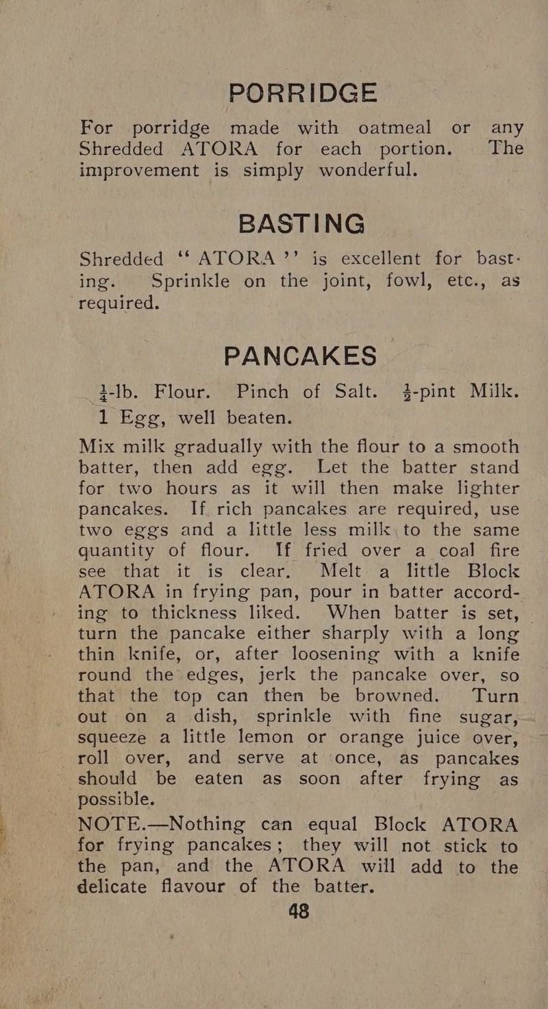 PORRIDGE For porridge made with oatmeal or any Shredded ATORA for each portion. | The improvement is simply wonderful. BASTING Shredded ‘f ATORA’’ is excellent for bast- ing. Sprinkle on the joint, fowl, etc., as required. PANCAKES 3-lb. Flour. Pinch of Salt. 3-pint Milk. 1 Egg, well beaten. Mix milk gradually with the flour to a smooth batter, then add egg. Let the batter stand for two hours as it will then make lighter pancakes. If. rich pancakes are required, use two eggs and a little less milk, to the same quantity of flour. If fried over a coal fire see ‘that it is clear. Melt. a little Block ATORA in frying pan, pour in batter accord- ing to thickness liked. When batter is set, turn the pancake either sharply with a long thin knife, or, after loosening with a knife round the edges, jerk the pancake over, so that the top can then be browned. Turn out on a dish, sprinkle with fine sugar, squeeze a little lemon or orange juice over, roll over, and serve at once, as pancakes should be eaten as soon after frying as possible. NOTE.—Nothing can equal Block ATORA for frying pancakes; they will not stick to the pan, and the ATORA will add to the delicate flavour of the batter.