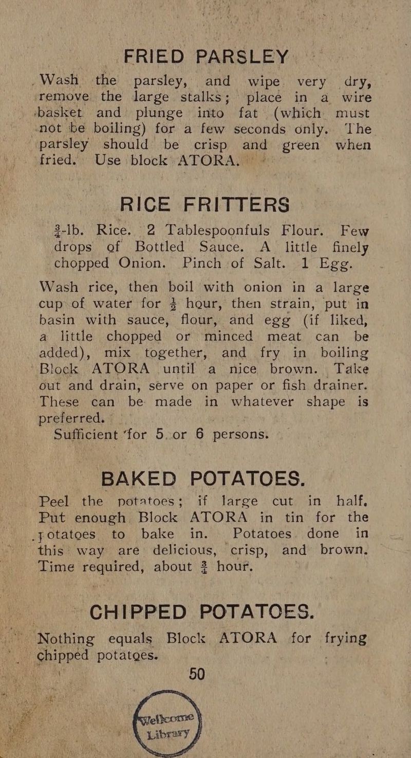 .Wash the parsley, and wipe very dry, remove the large stalks; place in a wire basket. and plunge into fat (which must not be boiling) for a few seconds only. The parsley should be crisp and green when fried. Use ‘block ATORA, ** + RICE FRITTERS $-lb. Rice. 2 Tablespoonfuls Flour. Few drops of Bottled Sauce. A_ little finely chopped Onion. Pinch of Salt. 1 Egg. Wash rice, then boil with onion in a large cup of water for 3 hour, then strain, put in basin with sauce, flour, and egg (if liked, a little chopped or minced meat can be added), mix together, and fry in boiling lock ATORA until a nice brown. Take out and drain, serve on paper or fish drainer. These can be made in whatever shape is preferred. Sufficient ‘for 5.or 6 persons. BAKED POTATOES. Peel the potatoes; if large cut in half, Put enough Block ATORA in tin for the _potatoes to bake in. Potatoes done in this way are delicious, crisp, and brown, Time required, about 2 hour. CHIPPED POTATOES. Nothing equals Block ATORA for frying _ chipped potatges.
