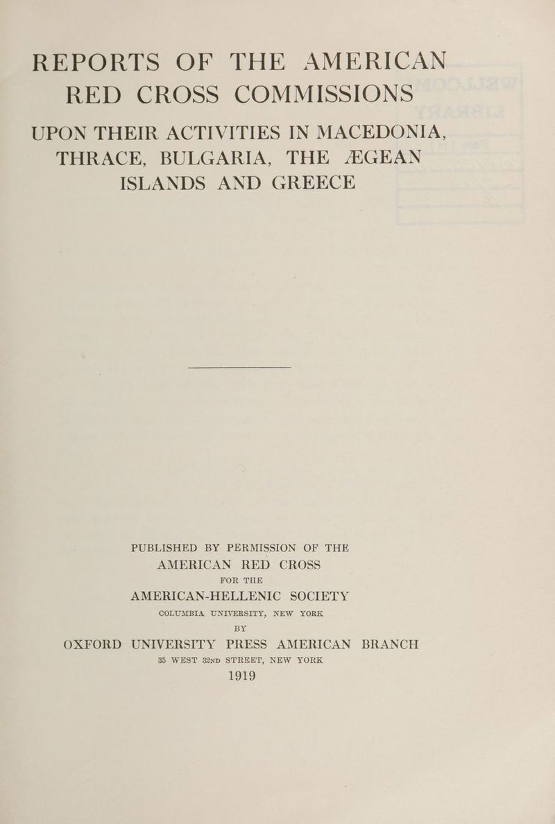 REPORTS OF THE AMERICAN RED CROSS COMMISSIONS UPON THEIR ACTIVITIES IN MACEDONIA, THRACE, BULGARIA, THE AGEAN ISLANDS AND GREECE PUBLISHED BY PERMISSION OF THE AMERICAN RED CROSS FOR THE AMERICAN-HELLENIC SOCIETY COLUMBIA UNIVERSITY, NEW YORK BY OXFORD UNIVERSITY PRESS AMERICAN BRANCH 35 WEST 32np STREET, NEW YORK £910