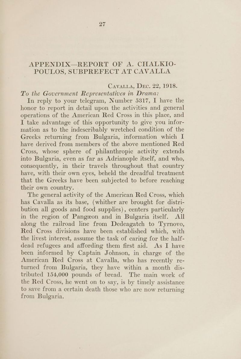 APPENDIX—REPORT OF A. CHALKIO- POULOS, SUBPREFECT AT CAVALLA CAVALLA, Dec. 22, 1918. To the Government Representatives in Drama: In reply to your telegram, Number 5317, I have the honor to report in detail upon the activities and general operations of the American Red Cross in this place, and I take advantage of this opportunity to give you infor- mation as to the indescribably wretched condition of the Greeks returning from Bulgaria, information which I have derived from members of the above mentioned Red Cross, whose sphere of philanthropic activity extends into Bulgaria, even as far as Adrianople itself, and who, consequently, in their travels throughout that country have, with their own eyes, beheld the dreadful treatment that the Greeks have been subjected to before reaching their own country. The general activity of the American Red Cross, which has Cavalla as its base, (whither are brought for distri- bution all goods and food supplies), centers particularly in the region of Pangeon and in Bulgaria itself. All along the railroad line from Dedeagatch to Tyrnovo, Red Cross divisions have been established which, with the livest interest, assume the task of caring for the half- dead refugees and affording them first aid. As I have been informed by Captain Johnson, in charge of the American Red Cross at Cavalla, who has recently re- turned from Bulgaria, they have within a month dis- tributed 154,000 pounds of bread. The main work of the Red Cross, he went on to say, is by timely assistance to save from a certain death those who are now returning from Bulgaria.