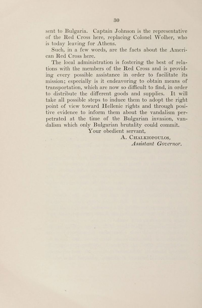sent to Bulgaria. Captain Johnson is the representative of the Red Cross here, replacing Colonel Wolher, who is today leaving for Athens. Such, in a few words, are the facts about the Ameri- can Red Cross here. The local administration is fostering the best of rela- tions with the members of the Red Cross and is provid- ing every possible assistance in order to facilitate its mission; especially is it endeavoring to obtain means of transportation, which are now so difficult to find, in order to distribute the different goods and supplies. It will take all possible steps to induce them to adopt the right point of view toward Hellenic rights and through posi- tive evidence to inform them about the vandalism per- petrated at the time of the Bulgarian invasion, van- dalism which only Bulgarian brutality could commit. Your obedient servant, A. CHALKIOPOULOS, Assistant Governor.