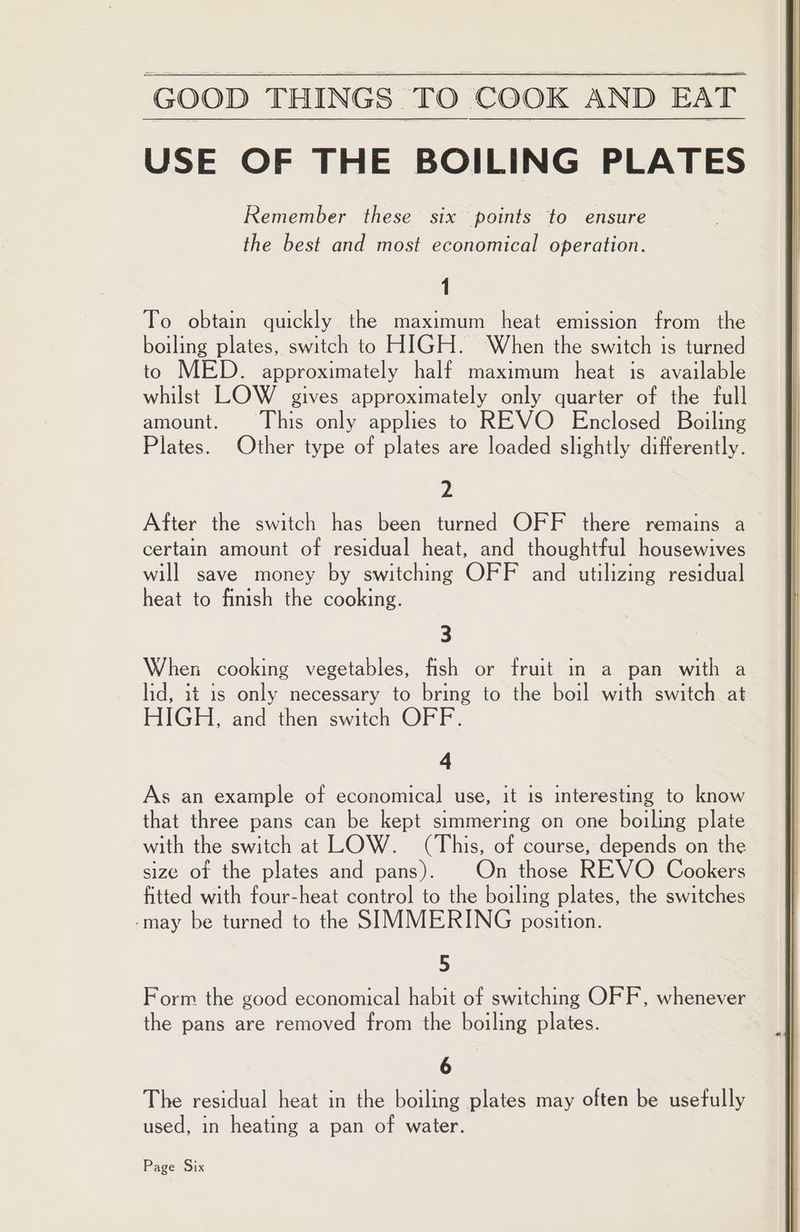 USE OF THE BOILING PLATES Remember these six points to ensure the best and most economical operation. 1 To obtain quickly the maximum heat emission from the boiling plates, switch to HIGH. When the switch is turned to MED. approximately half maximum heat is available whilst LOW gives approximately only quarter of the full amount. This only applies to REVO Enclosed Boiling Plates. Other type of plates are loaded slightly differently. 2 After the switch has been turned OFF there remains a certain amount of residual heat, and thoughtful housewives will save money by switching OFF and utilizing residual heat to finish the cooking. 3 When cooking vegetables, fish or fruit in a pan with a lid, it is only necessary to bring to the boil with switch at HIGH, and then switch OFF. 4 As an example of economical use, it is interesting to know that three pans can be kept simmering on one boiling plate with the switch at LOW. (This, of course, depends on the size of the plates and pans). On those REVO Cookers fitted with four-heat control to the boiling plates, the switches -may be turned to the SIMMERING position. 5 Form the good economical habit of switching OFF, whenever the pans are removed from the boiling plates. 6 The residual heat in the boiling plates may often be usefully used, in heating a pan of water. Page Six