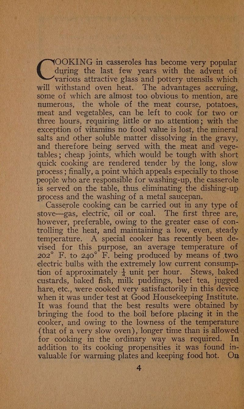 during the last few years with the advent of various attractive glass and pottery utensils which will withstand oven heat. The advantages accruing, some of which are almost too obvious to mention, are numerous, the whole of the meat course, potatoes, meat and vegetables, can be left to cook for two or three hours, requiring little or no attention; with the exception of vitamins no food value is lost, the mineral salts and other soluble matter dissolving in the gravy, and therefore being served with the meat and vege- tables; cheap joints, which would be tough with short quick ‘cooking are rendered tender by the long, slow process; finally, a point which appeals especially to those people who are responsible for washing-up, the casserole is served on the table, thus eliminating the dishing-up process and the washing of a metal saucepan. : Casserole cooking can be carried out in any type of — stove—gas, electric, oil or coal. The first three are, however, preferable, owing to the greater ease of con- trolling the heat, and maintaining a low, even, steady — temperature. A special cooker has recently been de-- vised for this purpose, an average temperature of 202° F. to 240° F. being produced by means of two electric bulbs with the exhemey low current consump- tion of approximately 4+ unit per hour. Stews, baked custards, baked fish, milk puddings, beef tea, jugged hare, etc., were cooked very satisfactorily in this device | ' when it was under test at Good Housekeeping Institute. It was found that the best results were obtained by bringing the food to the boil before placing it in the cooker, and owing to the lowness of the temperature — (that ofa very slow oven), longer time than is allowed for cooking in the ordinary way was required. In addition to its cooking propensities it was found in- a valuable for warming plates and keeping food hot. ‘On 4 (Cairne th in casseroles has become very popular =