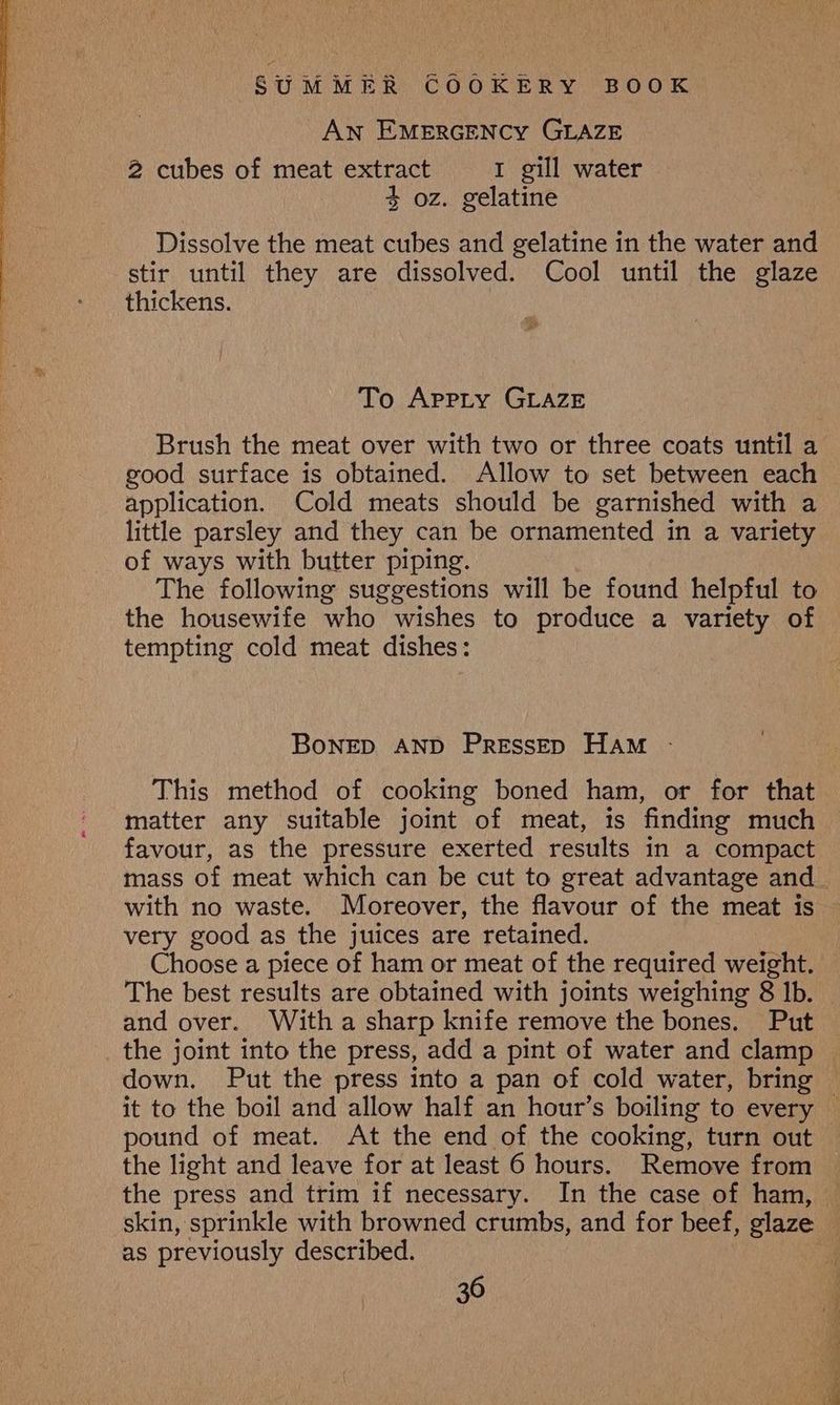AN EMERGENCY GLAZE 2 cubes of meat extract r gill water 4 oz. gelatine Dissolve the meat cubes and gelatine in the water and stir until they are dissolved. Cool until the glaze thickens. To Apprty GLAZE Brush the meat over with two or three coats until a good surface is obtained. Allow to set between each application. Cold meats should be garnished with a little parsley and they can be ornamented in a variety of ways with butter piping. The following suggestions will be found helpful to the housewife who wishes to produce a variety of tempting cold meat dishes: BoNED AND PRESSED HAM -: This method of cooking boned ham, or for that matter any suitable joint of meat, is finding much favour, as the pressure exerted results in a compact with no waste. Moreover, the flavour of the meat is very good as the juices are retained. Choose a piece of ham or meat of the required weight. The best results are obtained with joints weighing 8 Ib. and over. With a sharp knife remove the bones. Put the joint into the press, add a pint of water and clamp pound of meat. At the end of the cooking, turn out the light and leave for at least 6 hours. Remove from the press and trim if necessary. In the case of ham, skin, sprinkle with browned crumbs, and for beef, glaze as previously described.