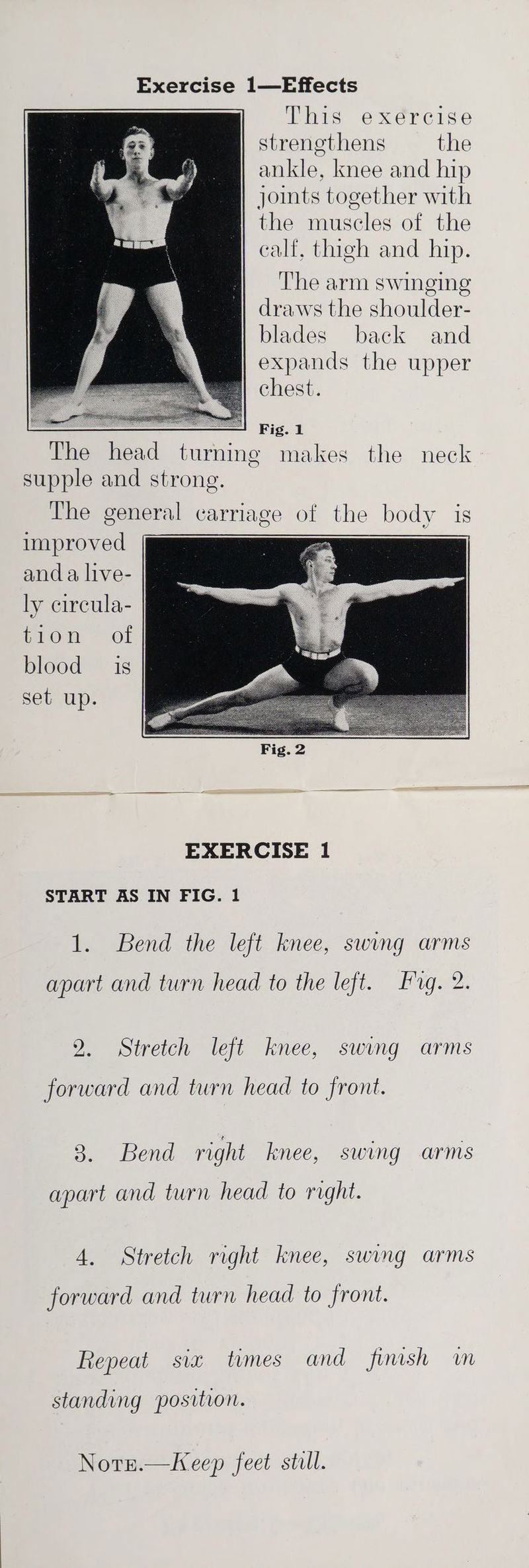 This exercise strenethens the ankle, knee and hip joints together with the muscles of the calf, thigh and hip. ‘The arm swinging draws the shoulder- blades back and expands the upper chest. Fig. 1 The head turning makes the neck supple and strong. The general carriage of the body is improved anda live- ly circula- tion of blood is set up. START AS IN FIG. 1 1. Bend the left knee, swing arms apart and turn head to the left. Fg. 2. 2. Stretch left knee, swing arms forward and turn head to front. 3. Bend right knee, swing arms apart and turn head to right. 4. Stretch right knee, swing arms forward and turn head to front. Repeat sia tumes and finish in standing position. Notn.—Keep feet still.