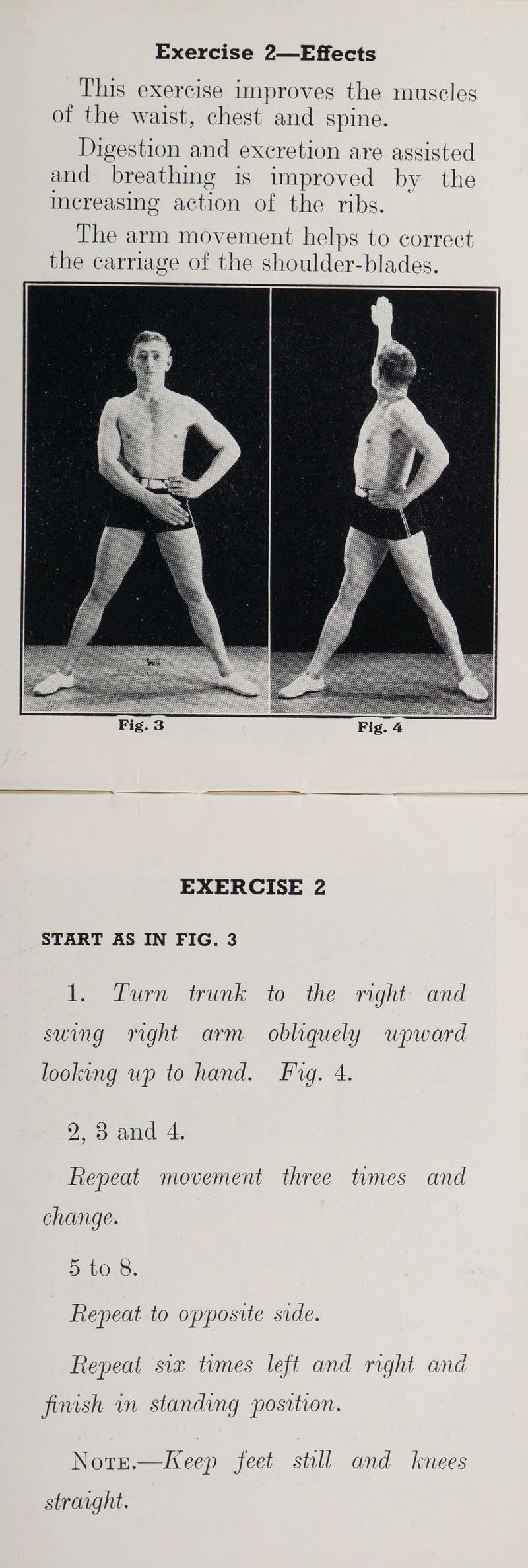 This exercise improves the muscles of the waist, chest and spine. Digestion and excretion are assisted and breathing is improved by the increasing action of the ribs. The arm movement helps to correct the carriage of the shoulder-blades. EXERCISE 2 START AS IN FIG. 3 Pare wun to the - right: “and suing right arm obliquely upward looking wp to hand. Fig. 4. 2 3 and 4. Repeat movement three tvmes and change. 5 to 8. Repeat to opposite side. Repeat six tumes left and right and finish in standing position. Notr.—IKeep feet still and knees straight.