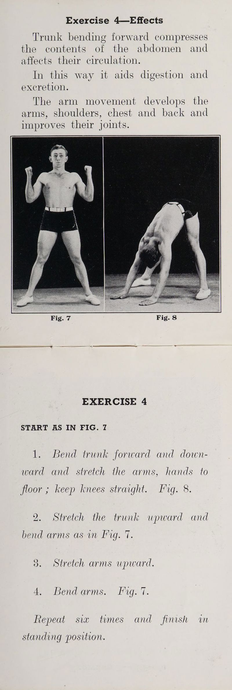 Trunk bending forward compresses the contents of the abdomen and affects their circulation. In this way it aids digestion and excretion. The arm movement develops the arms, shoulders, chest and back and improves their joints. EXERCISE 4 START AS IN FIG. 7 1. Bend trunk forward and down- ward and stretch the arms, hands to floor ; keep knees straight. fg. 8. 2. Stretch the trunk upward and bend arms as wm Fg. 7. 3. Stretch arms upward. eeeecwoaarms, Figs /. Repeat six tumes and finish wn