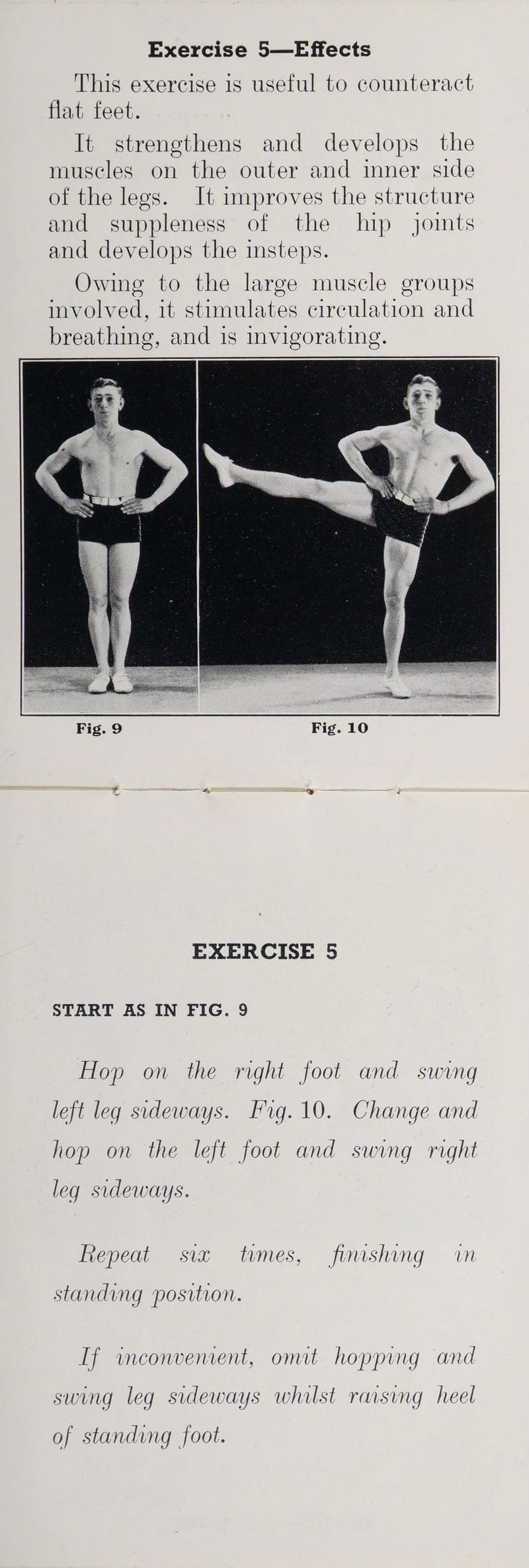 This exercise 1s useful to counteract flat feet. It strengthens and develops the muscles on the outer and imner side of the legs. It improves the structure and suppleness of the lip jomts and develops the insteps. Owing to the large muscle groups involved, it stimulates circulation and breathing, and is invigorating. Fig. 9 Fig. 10 EXERCISE 5 START AS IN FIG. 9 Hop on the right foot and swing left leq sideways. Frg.10. Change and hop on the left foot and swing right leq sideways. fiepeat siz times, fimshing wm standing position. If wmeonvement, omit hopping and swing leg sideways whilst rarsing heel of standing foot.
