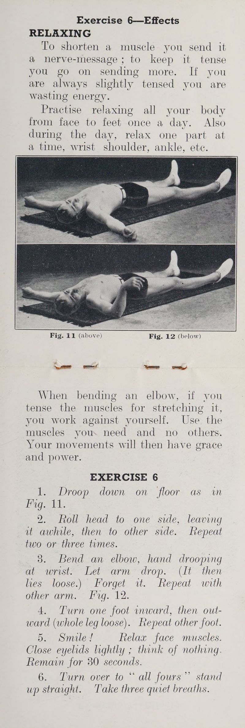RELAXING To shorten a muscle you send it a nerve-message ; to keep it tense you go on sending more. If you are always slightly tensed you are wasting energy. eotence relaxing all your body from face to feet once a day. Also durmg the day, relax one part at a time, wrist shoulder, ankle, ete. When bending an elbow, if you tense the muscles for stretching it, you work against yourself. Use the muscles you. need and no_ others. Your movements will then have grace and power. EXERCISE 6 1. Droop down on floor as in Pig t.: 2. Roll head to one side, leaving ut awhile, then to other side. Repeat two or three tumes. 3. Bend an elbow, hand drooping m- wrisit. “Let arm “drop. (It then lies loose.) Forget wt. Repeat with oer arnt. Pag. 12. 4. Turn one foot inward, then out- ward (whole leg loose). Repeat other foot. Sao mies Relax face muscles. Close eyelids lightly ; think of nothing. Remain for 30 seconds. Gain over to all fours” stand up straght. Take three quiet breaths. whe