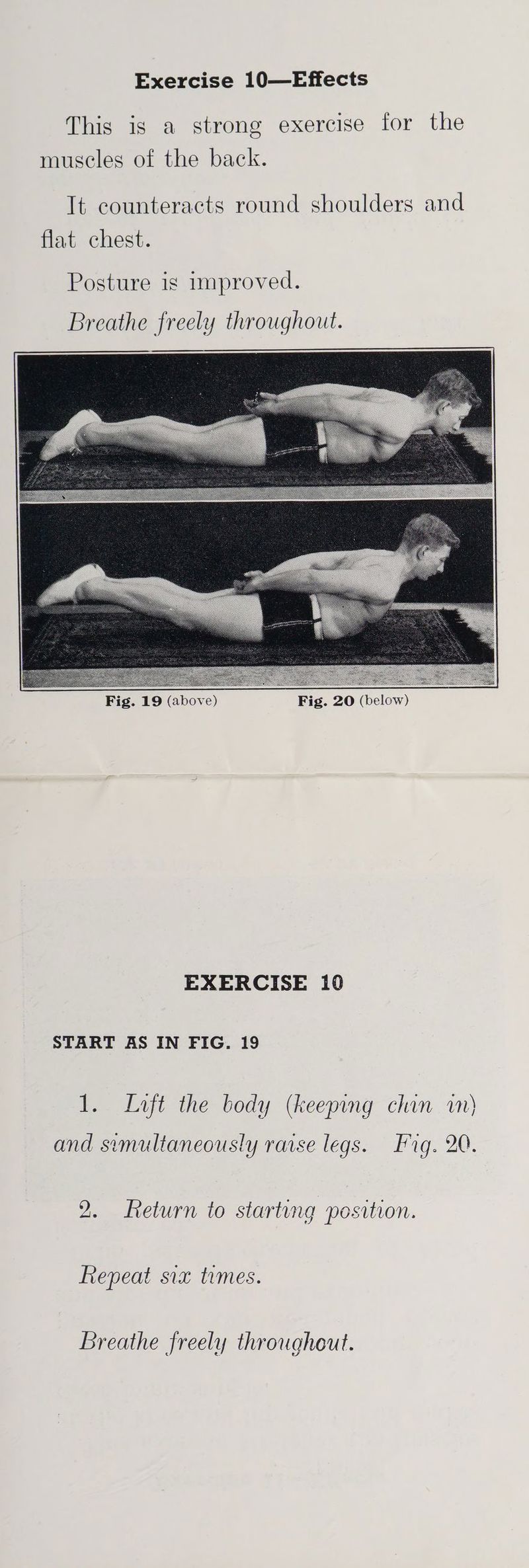 This is a strong exercise for the muscles of the back. It counteracts round shoulders and flat chest. Posture is improved. oo Fig. 19 (above) Fig. 20 (below) EXERCISE 10 START AS IN FIG. 19 1. Lvft the body (keeping chin in) and simultaneously rarse legs. Fig. 20. 2. Return to starting position. Repeat six times. Breathe freely throughout.