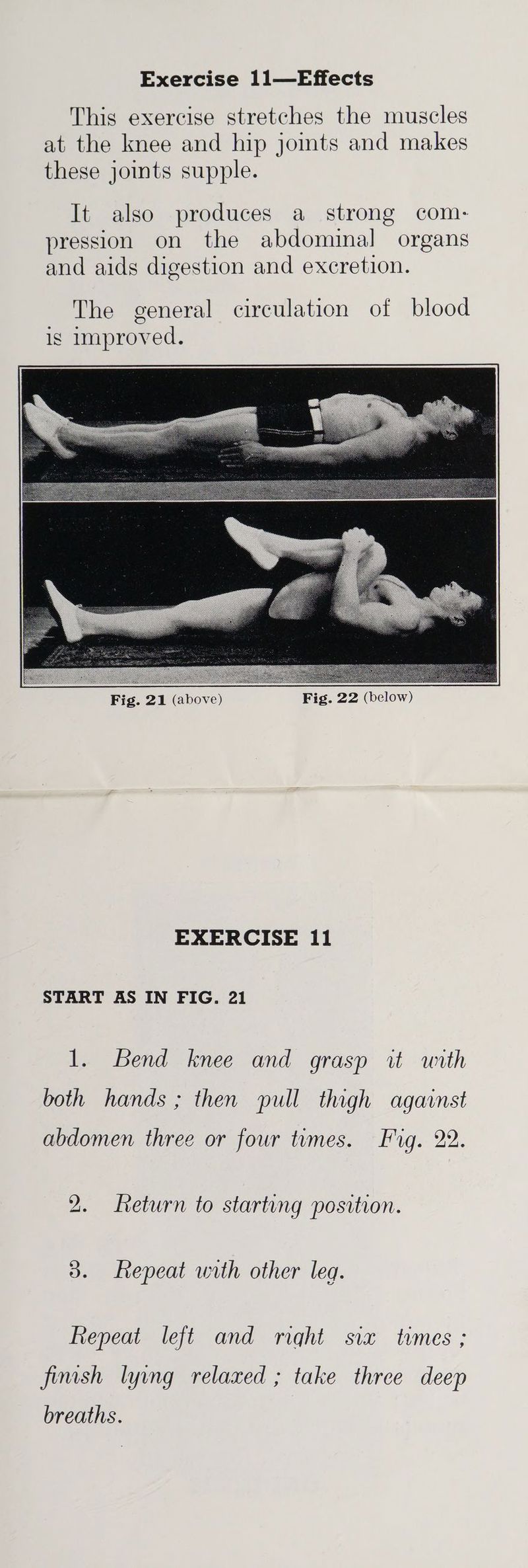 This exercise stretches the muscles at the knee and hip jomts and makes these joints supple. It also produces a strong com- pression on the abdominal organs and aids digestion and excretion. The general circulation of blood ig improved. EXERCISE 11 START AS IN FIG. 21 1. Bend knee and grasp it unth both hands ; then pull thigh against abdomen three or four tumes. Fig. 22. 2. Return to starting position. 3. Repeat with other leg. Repeat left and rqht six times ; fimsh lyvng relaxed ; take three deep breaths.