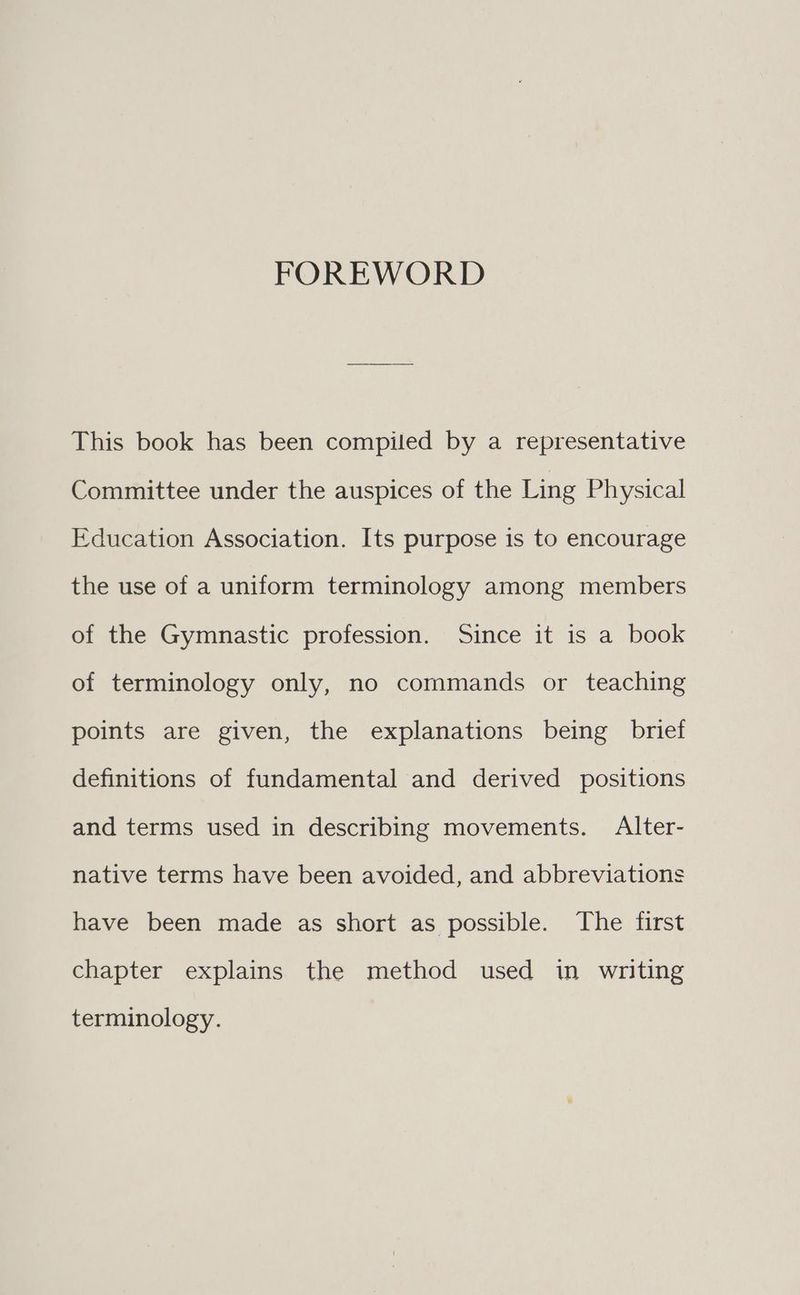 FOREWORD This book has been compiled by a representative Committee under the auspices of the Ling Physical Education Association. Its purpose is to encourage the use of a uniform terminology among members of the Gymnastic profession. Since it is a book of terminology only, no commands or teaching points are given, the explanations being brief definitions of fundamental and derived positions and terms used in describing movements. Alter- native terms have been avoided, and abbreviations have been made as short as possible. The first chapter explains the method used in writing terminology.