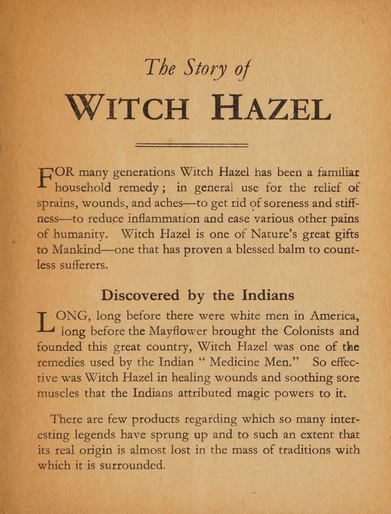 ITCH HAZEL | eo Witch Hazel is one oe Nature’ S great ee 3 ankind—one that has proven a blessed balm to count- .: ONG, long before there were white men in America, *4 long before the Mayflower brought the Colonists and _ nded this great country, Witch Hazel wae ORE of: the) 4 us ay ch it is surrounded.