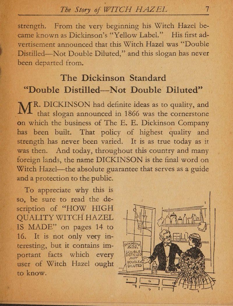 ettisement announced that this Witch Hazel was ““Double led—Not Double Diluted,” and this slogan has never een departed from. ee _ ‘The Dickinson Bead ‘Double Distilled—Not Double Diluted” AR. DICKINSON had definite ideas as to quality, and 4. that slogan announced in 1866 was the cornerstone nm which the business of The E. E. Dickinson Company been built. That policy of highest quality and rength has never been varied. It is as true today as it | ras then. And today, throughout this country and many foreign lands, the name DICKINSON is the final word on ? Witch Hazel—the absolute guarantee that serves as a guide To appreciate why this is 9, be sure to read the de- ‘ scription of “HOW HIGH p QUALITY WITCH HAZEL 7 S MADE” on pages 14 to - It is not only very in-