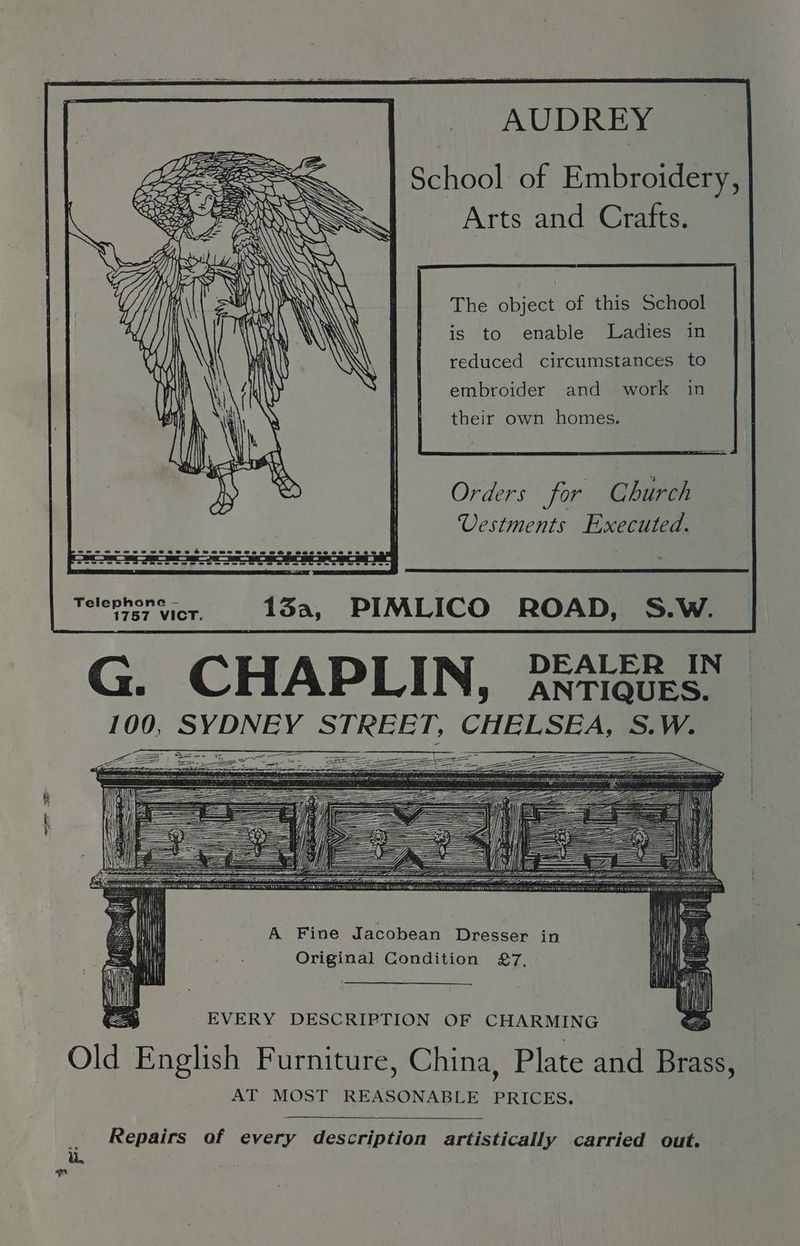 School of Embroidery, Arts and Crafts. ty y G The object of this School is to enable Ladies in reduced circumstances to embroider and work in — ——— SSS —— a = ear = 2 == LZ eA E their own homes. Orders for Church Uestments Executed. Telephone ~- 1757 VICT. 13a, G. CHAPLIN, 2ntiqurs. 100, SYDNEY STREET, CHELSEA, S.W. A Fine Jacobean Dresser in Original Condition 27, EVERY DESCRIPTION OF CHARMING o Old English Furniture, China, Plate and Brass, AT MOST REASONABLE PRICES. Repairs of every description artistically carried out. va ad