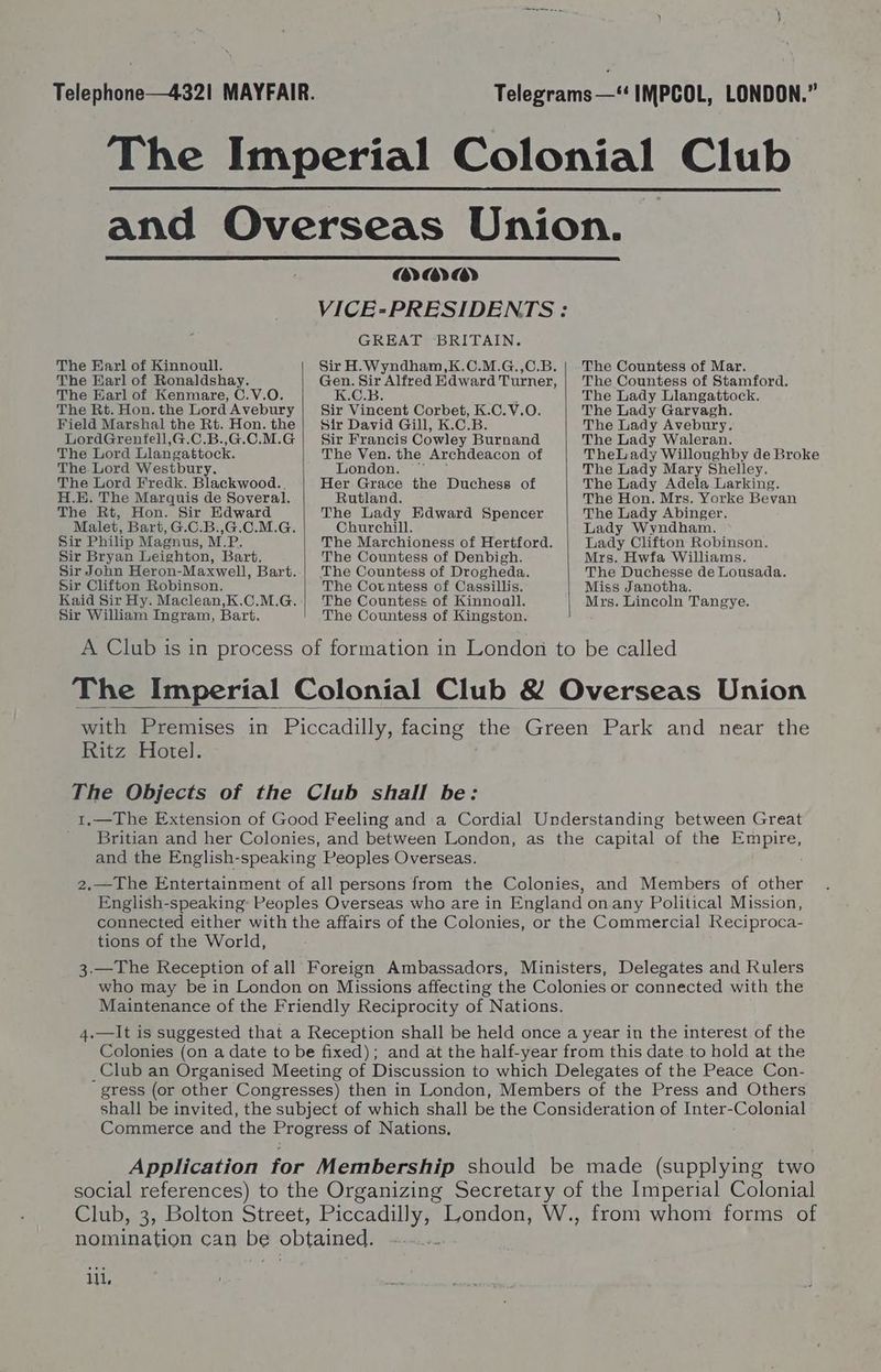 The Earl of Kinnoull. The Earl of Ronaldshay. The Karl of Kenmare, C.V.O. The Rt. Hon. the Lord Avebury Field Marshal the Rt. Hon. the LordGrenfell,G.C.B.,G.C.M.G The Lord Llangattock. The Lord Westbury. The Lord Fredk. Blackwood. H.E. The Marquis de Soveral. The Rt, Hon. Sir Edward Malet, Bart, G.C.B.,G.C.M.G. Sir Philip Magnus, M.P. Sir Bryan Leighton, Bart. Sir John Heron-Maxwell, Bart. Sir Clifton Robinson. Kaid Sir Hy. Maclean,K.C.M.G. Sir William Ingram, Bart. HAYA) GREAT BRITAIN. K.C.B. : Sir Vincent Corbet, K.C.V.O. Sir David Gill, K.C.B. Sir Francis Cowley Burnand The Ven. the Archdeacon of London. Her Grace the Duchess of Rutland. The Lady Edward Spencer Churchill. The Marchioness of Hertford. The Countess of Denbigh. The Countess of Drogheda. The Cotntess of Cassillis. The Countess of Kinnoall. The Countess of Kingston. The Countess of Mar. The Countess of Stamford. The Lady Llangattock. The Lady Garvagh. The Lady Avebury. The Lady Waleran. TheLady Willoughby de Broke The Lady Mary Shelley. The Lady Adela Larking. The Hon. Mrs. Yorke Bevan The Lady Abinger. Lady Wyndham. Lady Clifton Robinson. Mrs. Hwfa Williams. The Duchesse de Lousada. Miss Janotha. Mrs. Lincoln Tangye. Ritz Hotel. tions of the World, _Club an Organised Meeting of Discussion to which Delegates of the Peace Con- gress (or other Congresses) then in London, Members of the Press and Others shall be invited, the subject of which shall be the Consideration of Inter-Colonial Commerce and the Progress of Nations, Application for Membership should be made (supplying two social references) to the Organizing Secretary of the Imperial Colonial Club, 3, Bolton Street, pres ik London, W., from whom forms of nomination can be obtained.