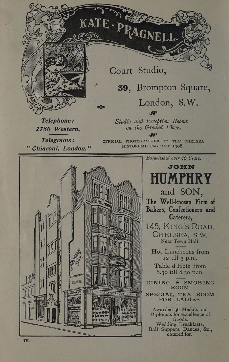 Court Studio, 39, Brompton Square, London, S.W. Ze Rh Telephone: Studio and Reception Rooms 2780 Western. on the Ground Floor. Sy Telegrams: OFFICIAL PHOTOGRAPHER TO THE CHELSEA ‘* Chiaroni, London.” HISTORICAL PAGEANT 1908, 9 e Established over 40 Years. f HUMPHRY = and SON, AK IST Rp ; LO INS] The Well-known Firm of fis Al Bakers, Confectioners and Blak Caterers, 145, KiINGStie@ap, CHELSEA, S.W. Near Town Hall. — mY SM gq AN u PLU AELLIATTVTIVIPE OE Wi Tp \ LL ll Hot Livechesae from 12 '‘til3 pam; Table d’Hote from 6.30 till 8.30 p.m. SSE | i In ——==>=. —= 3 \ lain IN wi iin mi ms SR B ~ et — mene iii oavaads il fi {=| DINING &amp; SMOKING = ROOM. nt =I) il] SPECIAL TEA ROOM q FOR LADIES a Awarded 36 Medals and Diplomas for excellence of 5 Goods. ae Wedding Breakfasts, Ball Suppers, Dances, &amp;c., = catered for. ; lV.